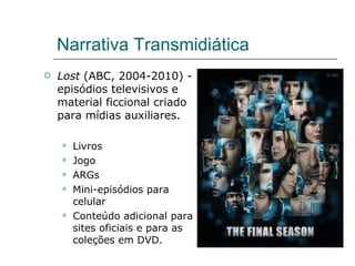 Narrativa Transmidiática Lost  (ABC, 2004-2010) - episódios televisivos e material ficcional criado para mídias auxiliares. Livros Jogo ARGs Mini-episódios para celular Conteúdo adicional para sites oficiais e para as coleções em DVD. 