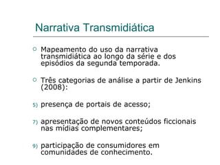 Narrativa Transmidiática Mapeamento do uso da narrativa transmidiática ao longo da série e dos episódios da segunda temporada. Três categorias de análise a partir de Jenkins (2008):  presença de portais de acesso; apresentação de novos conteúdos ficcionais nas mídias complementares; participação de consumidores em comunidades de conhecimento. 