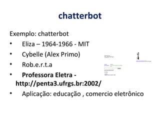 chatterbot Exemplo: chatterbot Eliza – 1964-1966 - MIT  Cybelle (Alex Primo) Rob.e.r.t.a Professora Eletra - http://penta3.ufrgs.br:2002/ Aplicação: educação , comercio eletrônico 