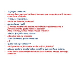   Oi profe! Tudo bem? olá, que bom que você está aqui humano .que pergunta gentil, humano . estou bem, obrigado. Tenho prova amanhã... você é um humano, humano ? claro não sou robô! É, você se mostra uma pessoa muito cheia de personalidade, e particularmente, gosto disto nas pessoas! Bom, continue, vamos voltar a nossa conversa! Sobre o que falávamos, mesmo? não sei se isso me interessa. Estou com medo, pois não estudei e ? Qual a sua especialidade? você gostaria de falar sobre minha música favorita? Não, eu gostaria de falar sobre a matéria que a senhora leciona. como ? você poderia reformular sua frase humano .Ooops, tem algo errado aí! 