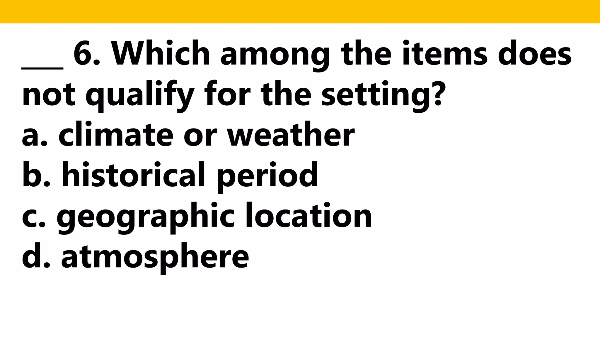 ___ 6. Which among the items does
not qualify for the setting?
a. climate or weather
b. historical period
c. geographic location
d. atmosphere
 