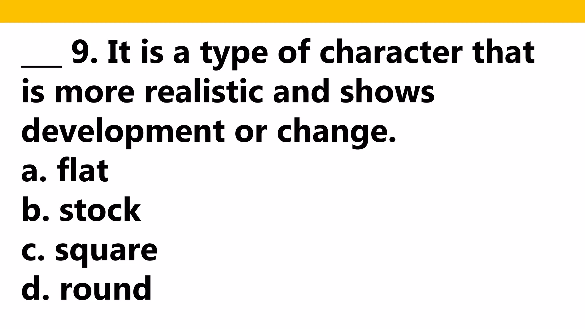 ___ 9. It is a type of character that
is more realistic and shows
development or change.
a. flat
b. stock
c. square
d. round
 