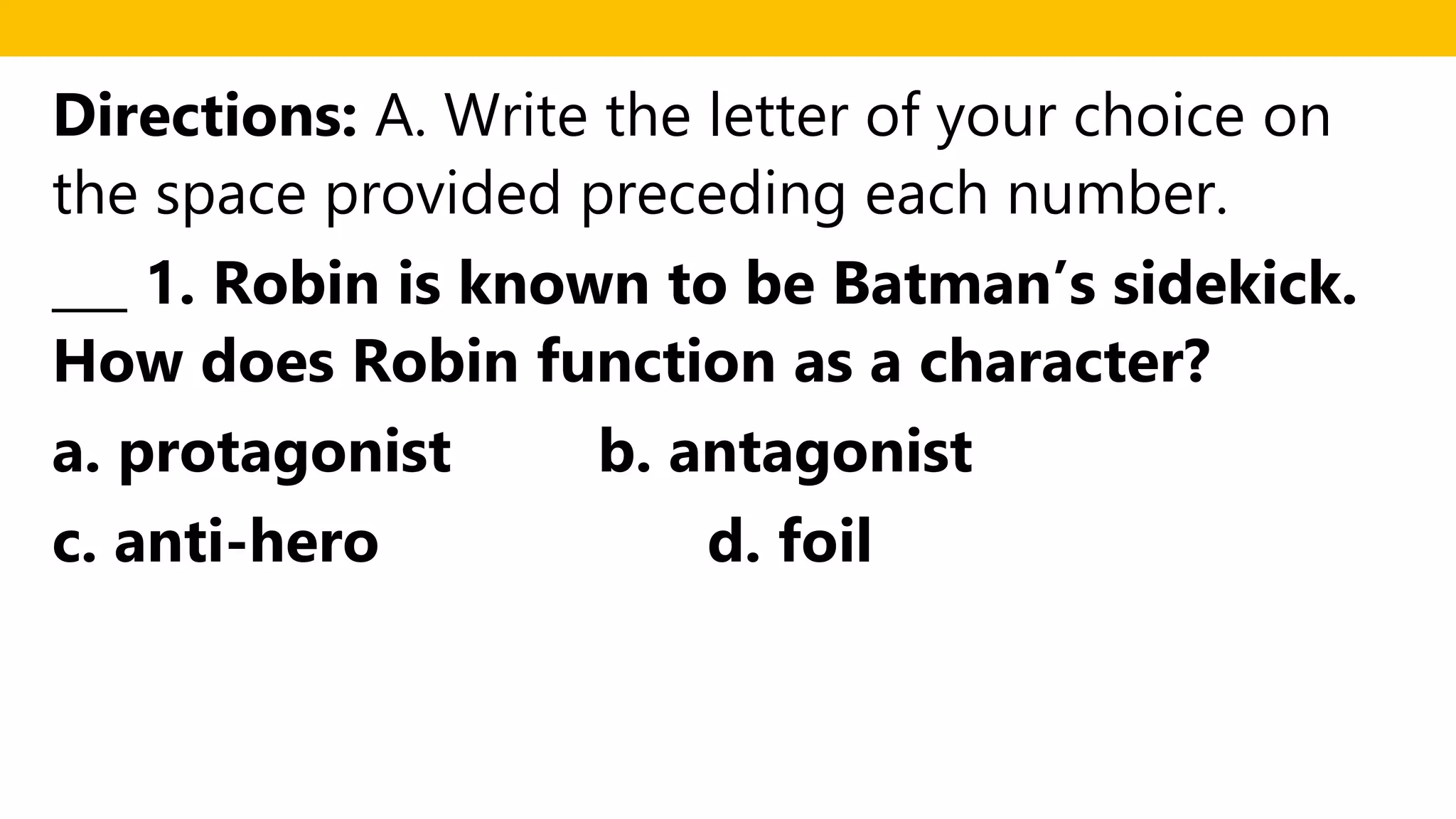 Directions: A. Write the letter of your choice on
the space provided preceding each number.
___ 1. Robin is known to be Batman’s sidekick.
How does Robin function as a character?
a. protagonist b. antagonist
c. anti-hero d. foil
 