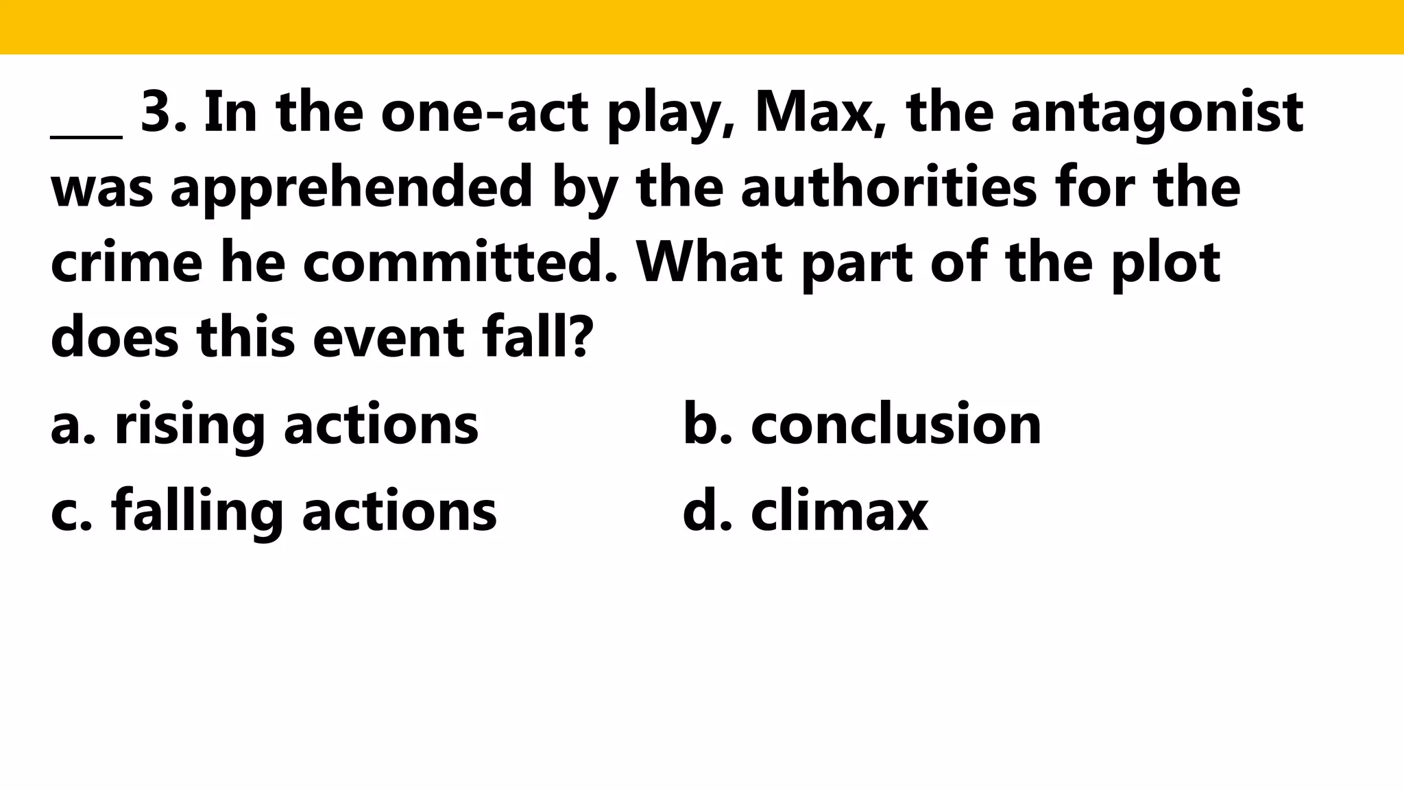 ___ 3. In the one-act play, Max, the antagonist
was apprehended by the authorities for the
crime he committed. What part of the plot
does this event fall?
a. rising actions b. conclusion
c. falling actions d. climax
 