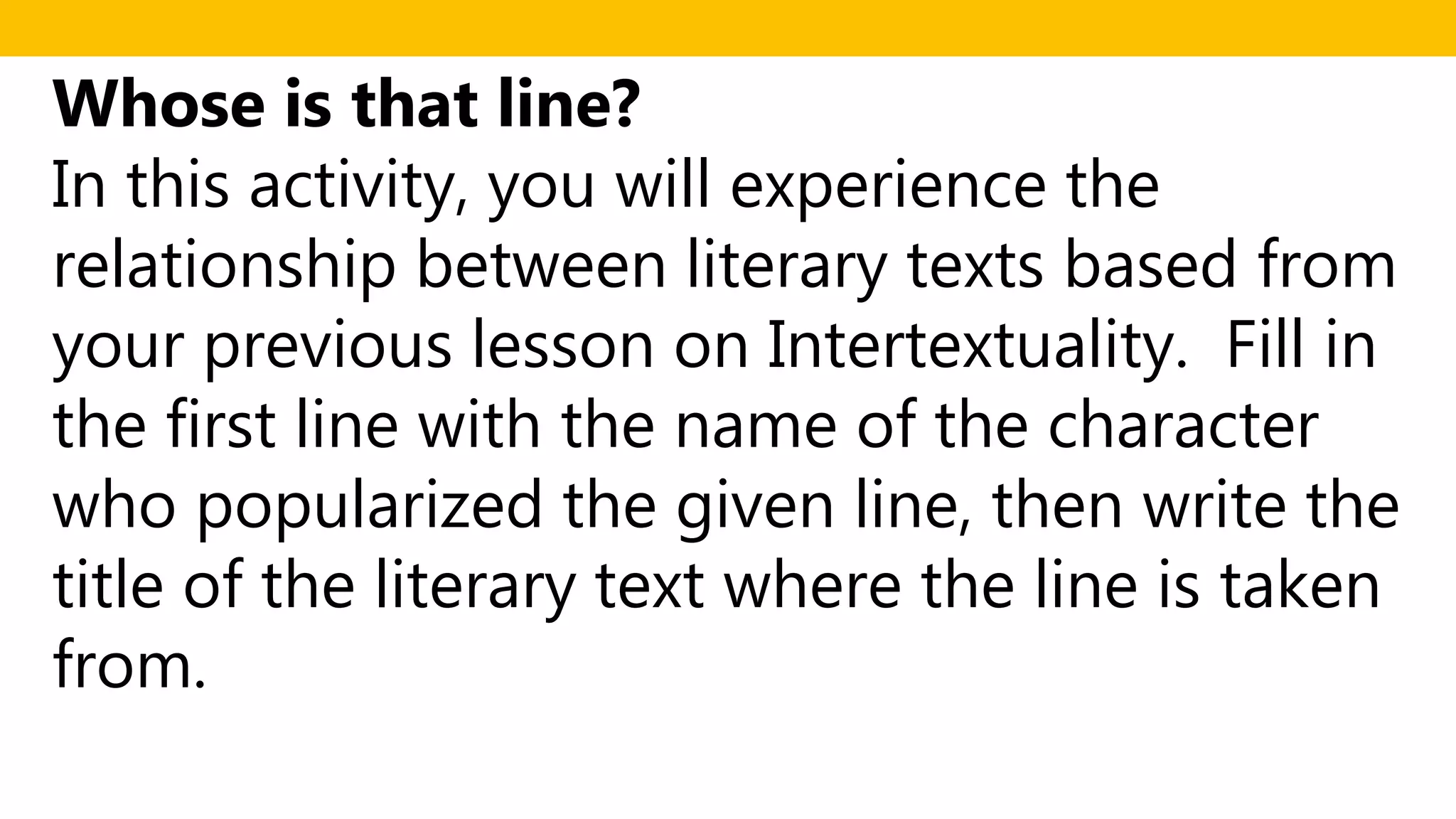 Whose is that line?
In this activity, you will experience the
relationship between literary texts based from
your previous lesson on Intertextuality. Fill in
the first line with the name of the character
who popularized the given line, then write the
title of the literary text where the line is taken
from.
 