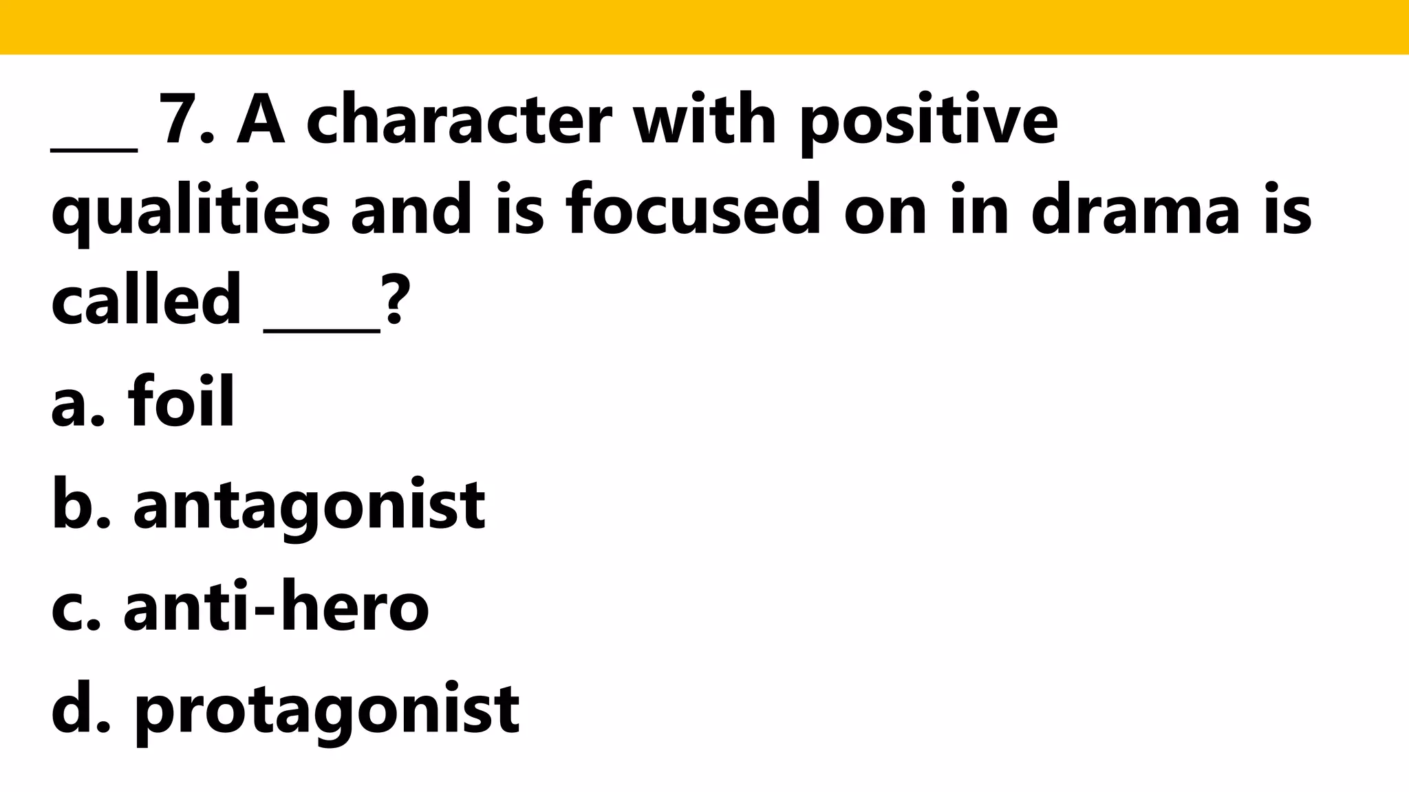 ___ 7. A character with positive
qualities and is focused on in drama is
called ____?
a. foil
b. antagonist
c. anti-hero
d. protagonist
 