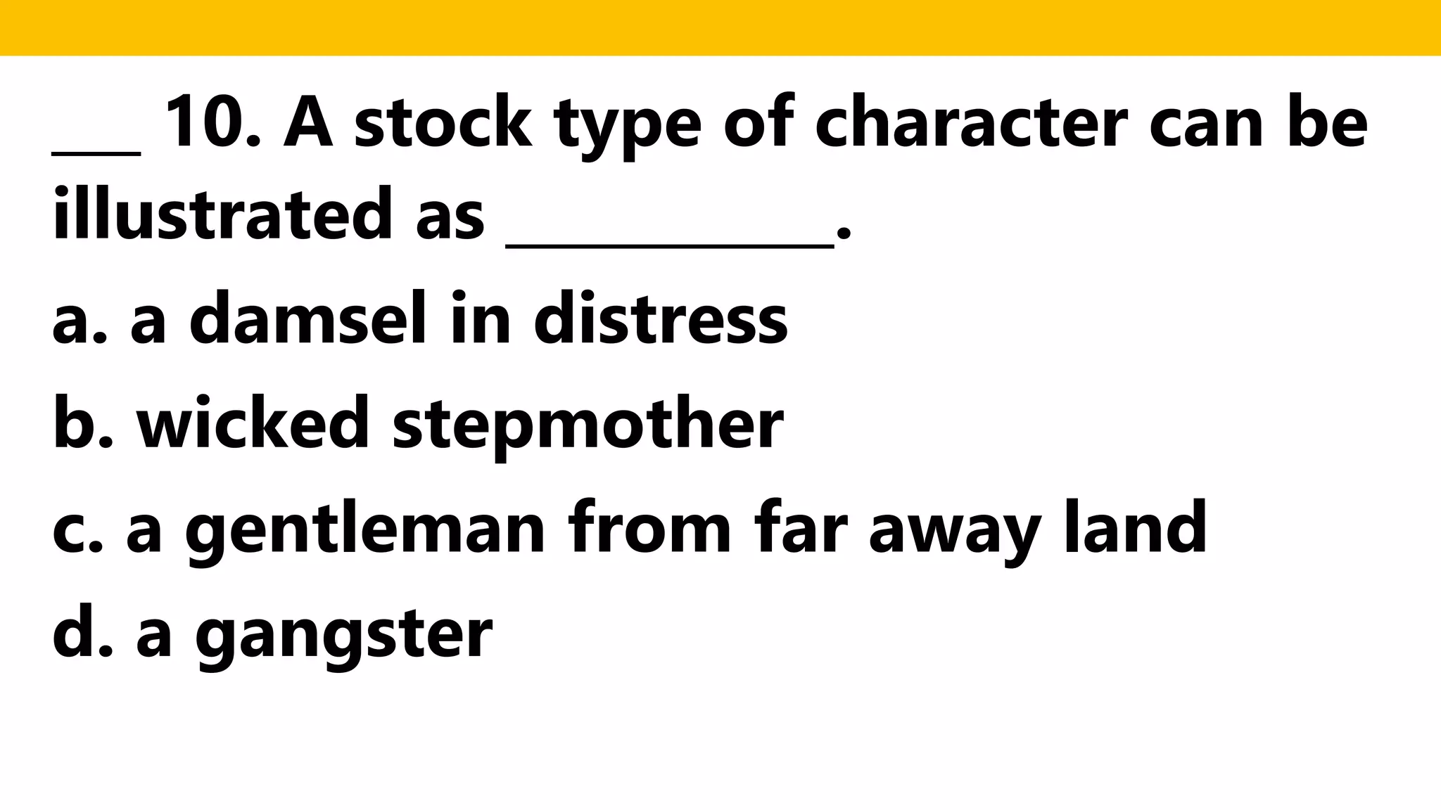 ___ 10. A stock type of character can be
illustrated as ___________.
a. a damsel in distress
b. wicked stepmother
c. a gentleman from far away land
d. a gangster
 