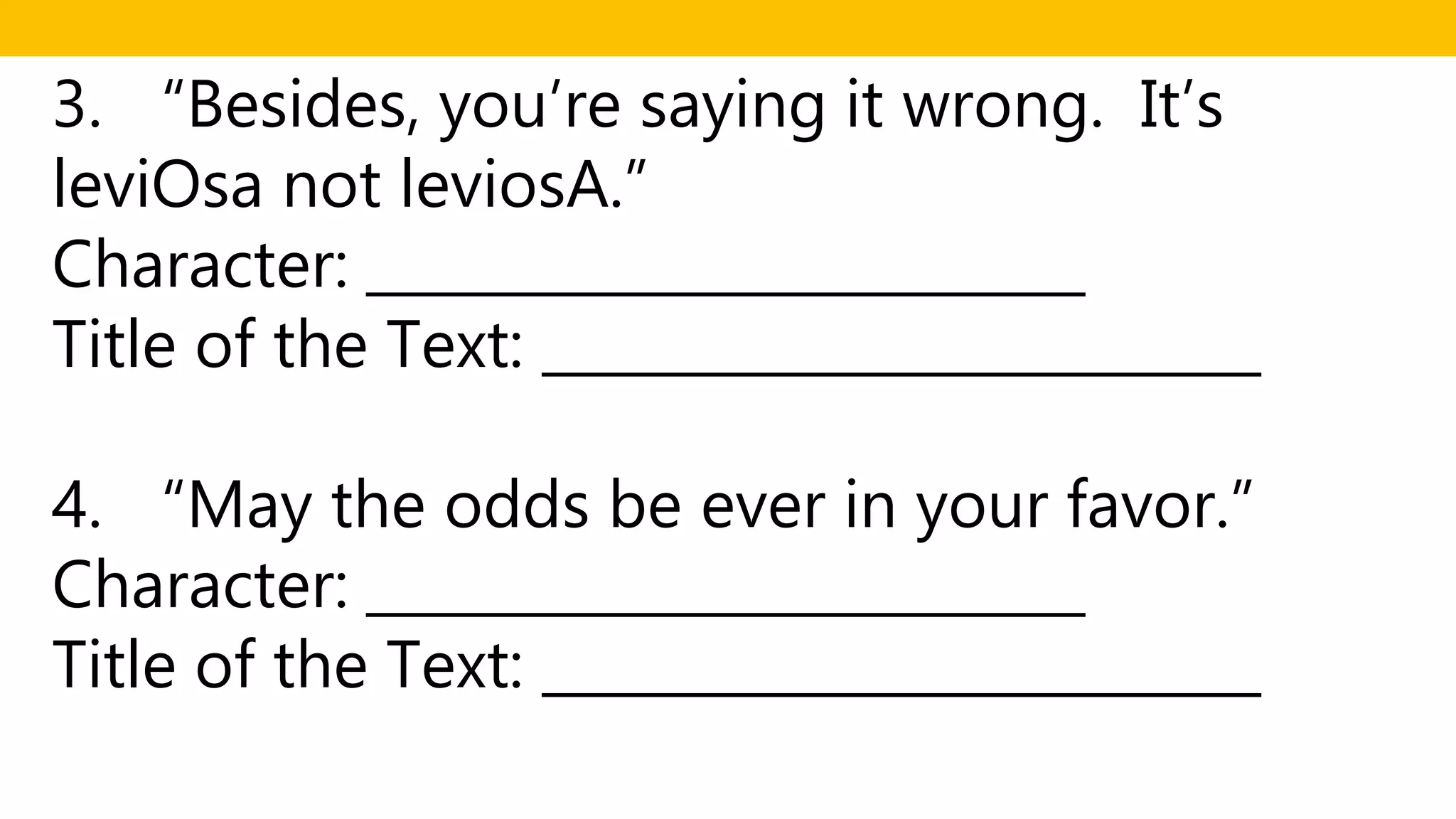3. “Besides, you’re saying it wrong. It’s
leviOsa not leviosA.”
Character: __________________________
Title of the Text: __________________________
4. “May the odds be ever in your favor.”
Character: __________________________
Title of the Text: __________________________
 