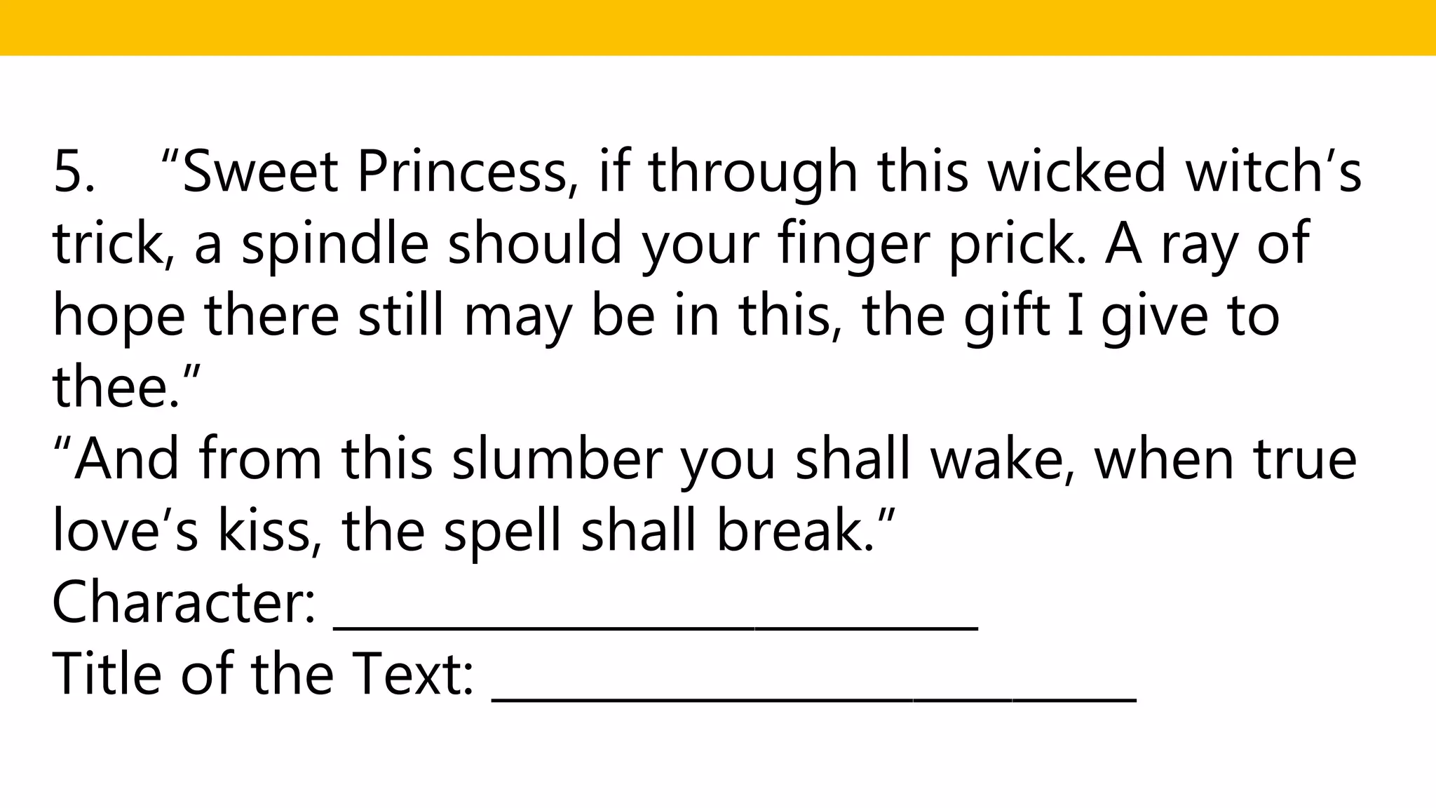 5. “Sweet Princess, if through this wicked witch’s
trick, a spindle should your finger prick. A ray of
hope there still may be in this, the gift I give to
thee.”
“And from this slumber you shall wake, when true
love’s kiss, the spell shall break.”
Character: __________________________
Title of the Text: __________________________
 