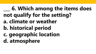 ___ 6. Which among the items does
not qualify for the setting?
a. climate or weather
b. historical period
c. geographic location
d. atmosphere
 