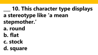 ___ 10. This character type displays
a stereotype like ‘a mean
stepmother.’
a. round
b. flat
c. stock
d. square
 