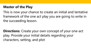 Master of the Play
This is now your chance to create an initial and tentative
framework of the one act play you are going to write in
the succeeding lesson.
Directions: Create your own concept of your one-act
play. Provide your initial details regarding your
characters, setting, and plot
 
