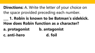 Directions: A. Write the letter of your choice on
the space provided preceding each number.
___ 1. Robin is known to be Batman’s sidekick.
How does Robin function as a character?
a. protagonist b. antagonist
c. anti-hero d. foil
 