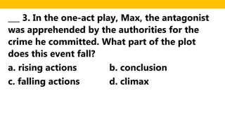 ___ 3. In the one-act play, Max, the antagonist
was apprehended by the authorities for the
crime he committed. What part of the plot
does this event fall?
a. rising actions b. conclusion
c. falling actions d. climax
 