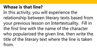 Whose is that line?
In this activity, you will experience the
relationship between literary texts based from
your previous lesson on Intertextuality. Fill in
the first line with the name of the character
who popularized the given line, then write the
title of the literary text where the line is taken
from.
 