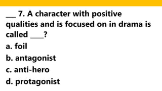 ___ 7. A character with positive
qualities and is focused on in drama is
called ____?
a. foil
b. antagonist
c. anti-hero
d. protagonist
 