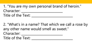 1. “You are my own personal brand of heroin.”
Character: __________________________
Title of the Text: __________________________
2. “What’s in a name? That which we call a rose by
any other name would smell as sweet.”
Character: __________________________
Title of the Text: __________________________
 