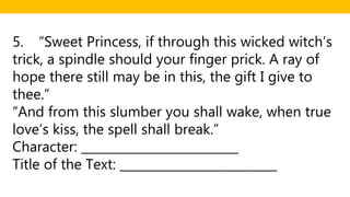 5. “Sweet Princess, if through this wicked witch’s
trick, a spindle should your finger prick. A ray of
hope there still may be in this, the gift I give to
thee.”
“And from this slumber you shall wake, when true
love’s kiss, the spell shall break.”
Character: __________________________
Title of the Text: __________________________
 