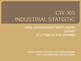 CW 305 INDUSTRIAL STATISTIC MRS. NOORZIAWATI BINTI MOHD SAHAP 012-7788514 /016-2635068 WOOD-BASED TECHNOLOGY PROGRAMME CIVIL ENGINEERING DEPARTMENT 