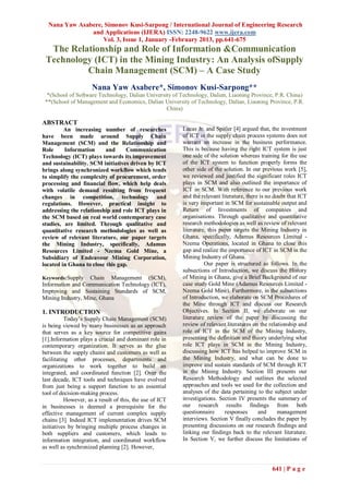 Nana Yaw Asabere, Simonov Kusi-Sarpong / International Journal of Engineering Research
               and Applications (IJERA) ISSN: 2248-9622 www.ijera.com
                   Vol. 3, Issue 1, January -February 2013, pp.641-675
  The Relationship and Role of Information &Communication
 Technology (ICT) in the Mining Industry: An Analysis ofSupply
          Chain Management (SCM) – A Case Study
                     Nana Yaw Asabere*, Simonov Kusi-Sarpong**
  *(School of Software Technology, Dalian University of Technology, Dalian, Liaoning Province, P.R. China)
 **(School of Management and Economics, Dalian University of Technology, Dalian, Liaoning Province, P.R.
                                                  China)

ABSTRACT
         An increasing number of researches               Lucas Jr. and Spitler [4] argued that, the investment
have been made around Supply Chain                        of ICT in the supply chain process systems does not
Management (SCM) and the Relationship and                 warrant an increase in the business performance.
Role     Information      and     Communication           This is because having the right ICT system is just
Technology (ICT) plays towards its improvement            one side of the solution whereas training for the use
and sustainability. SCM initiatives driven by ICT         of the ICT system to function properly forms the
brings along synchronized workflow which tends            other side of the solution. In our previous work [5],
to simplify the complexity of procurement, order          we reviewed and justified the significant roles ICT
processing and financial flow, which help deals           plays in SCM and also outlined the importance of
with volatile demand resulting from frequent              ICT in SCM. With reference to our previous work
changes in competition, technology and                    and the relevant literature, there is no doubt that ICT
regulations. However, practical insight to                is very important in SCM for sustainable output and
addressing the relationship and role ICT plays in         Return of Investments of companies and
the SCM based on real world contemporary case             organisations. Through qualitative and quantitative
studies, are limited. Through qualitative and             research methodologies as well as review of relevant
quantitative research methodologies as well as            literature, this paper targets the Mining Industry in
review of relevant literature, our paper targets          Ghana, specifically, Adamus Resources Limited -
the Mining Industry, specifically, Adamus                 Nzema Operations, located in Ghana to close this
Resources Limited - Nzema Gold Mine, a                    gap and realize the importance of ICT in SCM in the
Subsidiary of Endeavour Mining Corporation,               Mining Industry of Ghana.
located in Ghana to close this gap.                                 Our paper is structured as follows. In the
                                                          subsections of Introduction, we discuss the History
Keywords:Supply    Chain Management (SCM),                of Mining in Ghana; give a Brief Background of our
Information and Communication Technology (ICT),           case study Gold Mine (Adamus Resources Limited -
Improving and Sustaining Standards of SCM,                Nzema Gold Mine). Furthermore, in the subsections
Mining Industry, Mine, Ghana                              of Introduction, we elaborate on SCM Procedures of
                                                          the Mine through ICT and discuss our Research
1. INTRODUCTION                                           Objectives. In Section II, we elaborate on our
           Today‟s Supply Chain Management (SCM)          literature review of the paper by discussing the
is being viewed by many businesses as an approach         review of relevant literatures on the relationship and
that serves as a key source for competitive gains         role of ICT in the SCM of the Mining Industry,
[1].Information plays a crucial and dominant role in      presenting the definition and theory underlying what
contemporary organization. It serves as the glue          role ICT plays in SCM in the Mining Industry,
between the supply chains and customers as well as        discussing how ICT has helped to improve SCM in
facilitating other processes, departments and             the Mining Industry, and what can be done to
organizations to work together to build an                improve and sustain standards of SCM through ICT
integrated, and coordinated function [2]. Over the        in the Mining Industry. Section III presents our
last decade, ICT tools and techniques have evolved        Research Methodology and outlines the selected
from just being a support function to an essential        approaches and tools we used for the collection and
tool of decision-making process.                          analyses of the data pertaining to the subject under
           However, as a result of this, the use of ICT   investigations. Section IV presents the summary of
in businesses is deemed a prerequisite for the            our research results findings from both
effective management of current complex supply            questionnaire      responses      and      management
chains [3]. Indeed ICT implementation drives SCM          interviews. Section V finally concludes the paper by
initiatives by bringing multiple process changes in       presenting discussions on our research findings and
both suppliers and customers, which leads to              linking our findings back to the relevant literature.
information integration, and coordinated workflow         In Section V, we further discuss the limitations of
as well as synchronized planning [2]. However,


                                                                                                 641 | P a g e
 