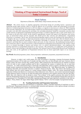 International Journal of Modern Engineering Research (IJMER)
www.ijmer.com Vol.3, Issue.2, March-April. 2013 pp-1056-1060 ISSN: 2249-6645
www.ijmer.com 1056 | Page
Shaik Fathima
Department of Education, Malla Reddy college/osmania university, India
Abstract: This article stresses on adopting appropriate instructional design for providing learner, experiences and
organizing teacher pupil activities which is crucial for effective use of curricular content and achievement of curricular
objectives. In India programmed instruction is still in its infancy, as regards its classroom use is almost nil. While designing
with curricular organization, the curriculum designer should treat teaching learning strategies as an essential component of
curricular cycle and while transacting the curriculum, the curriculum practitioner should be consistently conscious about
careful selection of appropriate programmed instructional design. It would be imperative that, in spite of the mastery over
the content on the part of the teacher, he/she should be appropriately oriented with regard to the importance and various
types of instructional design and the principles that should govern their selection and administration. Programmed
instruction is a systematic, step by step, self instructional programme aimed to ensure the learning of the stated behavior. It
is thought as the way of “growing” or improving instruction. It places the learner at the centre where he himself constructs
knowledge rather than passively absorbing it. An individual’s knowledge is a function of ones prior experiences, mental
structures, and beliefs that are used to interpret objects and events. In some classrooms, the predominant training model is
direct instruction which is called instructivism or objectivism(based on information processing theory).The trainers central
role is to transmit knowledge to learners and learners role is to absorb information(reception and compliances).the
learning experiences in programmed instruction is self corrective. This instruction is an application of the principles of
behavior sciences and technology in the field of education. The National Council of Educational Research and Training has
done some work, yet the application of Programmed instruction has not shown appreciable impact on our classroom
teaching.
Key Words: Branched programme, frames, linear programme, mathematics programme, programmed instruction.
I. Introduction
However, in today’s real- world context, the work environment is becoming a learning Environment (learning
organization).Learners will not make use of concepts and ideas unless they use them through some type of process, that is,
learners master only those activities they actually practice. Both constructivism and instructivism are required as learners
need to be able to solve complex problems and be able to understand the reasons or methods they use to reach their
conclusions. As a field, instructional design is historically and traditionally rooted in cognitive and behavioral psychology,
though recently constructivism (learning theory) has influenced thinking in the field. Behaviorists place "an emphasis on
producing observable and measurable outcomes in students" (Ertmer & Newby, 1993). They believe that learning occurs
when learners show the correct response to a certain stimulus (Smith & Ragan, 1999). The current instructional design
application of behavioral objectives is reminiscent of these behaviorist views. However, most current instructional designers
writing objectives based on action do not share the behaviorists' disinterest in the cognitive processes that also take place.
Rather, they write objectives with an attempt to extract "best evidence" of the cognitive processes that cannot be directly
observed. Programmed instruction owes its origin to the psychology of learning .The psychologist bearing direct relevance to
programming is E.L.Thorndike(1874-1949).Other important psychologist who made significant contribution in the field are:
Sidney.L .Pressy, Robert .M. Gagne, Robert Mager and B.F.Skinner. “GITA” is the first example of programmed learning.
II. Teaching Instruction and Programme Instruction
Teaching is a broad term and instruction is a purposeful, orderly, controlled sequencing of experience to reach a
specified goal. Programmed instruction is a sub-head under instruction and represents a more rigorous attempt to develop a
mastery over specialized goals to secure “insured learning”.
Fig. Teaching, Instruction and Programmed Instruction
Thinking of Programmed Instructional Design: Need of
Today’s Learner
 