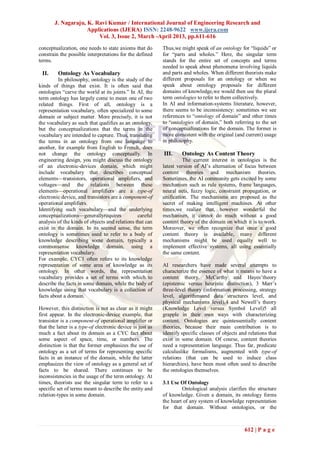J. Nagaraju, K. Ravi Kumar / International Journal of Engineering Research and
                    Applications (IJERA) ISSN: 2248-9622 www.ijera.com
                        Vol. 3, Issue 2, March -April 2013, pp.611-616
conceptualization, one needs to state axioms that do        Thus,we might speak of an ontology for ―liquids‖ or
constrain the possible interpretations for the defined      for ―parts and wholes.‖ Here, the singular term
terms.                                                      stands for the entire set of concepts and terms
                                                            needed to speak about phenomena involving liquids
 II.     Ontology As Vocabulary                             and parts and wholes. When different theorists make
         In philosophy, ontology is the study of the        different proposals for an ontology or when we
kinds of things that exist. It is often said that           speak about ontology proposals for different
ontologies ―carve the world at its joints.‖ In AI, the      domains of knowledge,we would then use the plural
term ontology has largely come to mean one of two           term ontologies to refer to them collectively.
related things. First of all, ontology is a                 In AI and information-systems literature, however,
representation vocabulary, often specialized to some        there seems to be inconsistency: sometimes we see
domain or subject matter. More precisely, it is not         references to ―ontology of domain‖ and other times
the vocabulary as such that qualifies as an ontology,       to ―ontologies of domain,‖ both referring to the set
but the conceptualizations that the terms in the            of conceptualizations for the domain. The former is
vocabulary are intended to capture. Thus, translating       more consistent with the original (and current) usage
the terms in an ontology from one language to               in philosophy.
another, for example from English to French, does
not change the ontology conceptually. In                    III.     Ontology As Content Theory
engineering design, you might discuss the ontology                    The current interest in ontologies is the
of an electronic-devices domain, which might                latest version of AI’s alternation of focus between
include vocabulary that describes conceptual                content theories and mechanism theories.
elements—transistors, operational amplifiers, and           Sometimes, the AI community gets excited by some
voltages—and the relations between these                    mechanism such as rule systems, frame languages,
elements—operational amplifiers are a type-of               neural nets, fuzzy logic, constraint propagation, or
electronic device, and transistors are a component-of       unification. The mechanisms are proposed as the
operational amplifiers.                                     secret of making intelligent machines. At other
Identifying such vocabulary—and the underlying              times,we realize that, however wonderful the
conceptualizations—generallyrequires            careful     mechanism, it cannot do much without a good
analysis of the kinds of objects and relations that can     content theory of the domain on which it is to work.
exist in the domain. In its second sense, the term          Moreover, we often recognize that once a good
ontology is sometimes used to refer to a body of            content theory is available, many different
knowledge describing some domain, typically a               mechanisms might be used equally well to
commonsense knowledge domain, using a                       implement effective systems, all using essentially
representation vocabulary.                                  the same content.
For example, CYC1 often refers to its knowledge
representation of some area of knowledge as its             AI researchers have made several attempts to
ontology. In other words, the representation                characterize the essence of what it means to have a
vocabulary provides a set of terms with which to            content theory. McCarthy and Hayes’theory
describe the facts in some domain, while the body of        (epistemic versus heuristic distinction), 3 Marr’s
knowledge using that vocabulary is a collection of          three-level theory (information processing, strategy
facts about a domain.                                       level, algorithmsand data structures level, and
                                                            physical mechanisms level),4 and Newell’s theory
However, this distinction is not as clear as it might       (Knowledge Level versus Symbol Level)5 all
first appear. In the electronic-device example, that        grapple in their own ways with characterizing
transistor is a component-of operational amplifier or       content. Ontologies are quintessentially content
that the latter is a type-of electronic device is just as   theories, because their main contribution is to
much a fact about its domain as a CYC fact about            identify specific classes of objects and relations that
some aspect of space, time, or numbers. The                 exist in some domain. Of course, content theories
distinction is that the former emphasizes the use of        need a representation language. Thus far, predicate
ontology as a set of terms for representing specific        calculuslike formalisms, augmented with type-of
facts in an instance of the domain, while the latter        relations (that can be used to induce class
emphasizes the view of ontology as a general set of         hierarchies), have been most often used to describe
facts to be shared. There continues to be                   the ontologies themselves.
inconsistencies in the usage of the term ontology. At
times, theorists use the singular term to refer to a        3.1 Use Of Ontology
specific set of terms meant to describe the entity and               Ontological analysis clarifies the structure
relation-types in some domain.                              of knowledge. Given a domain, its ontology forms
                                                            the heart of any system of knowledge representation
                                                            for that domain. Without ontologies, or the



                                                                                                   612 | P a g e
 