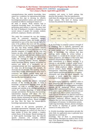 J. Nagaraju, K. Ravi Kumar / International Journal of Engineering Research and
                    Applications (IJERA) ISSN: 2248-9622 www.ijera.com
                        Vol. 3, Issue 2, March -April 2013, pp.611-616
conceptualizations that underlie knowledge, there      vocabulary and syntax to build catalogs that
cannot be a vocabulary for representing knowledge.     describe their products. Then the manufacturers
Thus, the first step in devising an effective          could share the catalogs and use them in automated
knowledgerepresentation system, and vocabulary, is     design systems. This kind of sharing vastly
to perform an effective ontological analysis of        increases the potential for knowledge reuse.
the field, or domain. Weak analyses lead to
incoherent knowledge bases. An example of why
performing good analysis is necessary comes from
the field of databases.6 Consider a domain having
several classes of people (for example, students,
professors, employees, females, and males).

This study first examined the way this database
would be commonly organized: students,
employees, professors, males, and female would be
represented as types-of the class humans. However,
some of the problems that exist with this ontology
                                                       In AI, knowledge in computer systems is thought of
are that students can also be employees at times and
                                                       as something that is explicitly represented and
can also stop being students. Further analysis
                                                       operated on by inference processes. However, that is
showed that the terms students and employee do not
                                                       an overly narrow view. All information systems
describe categories of humans, but are roles that
                                                       traffic in knowledge. Any software that does
humans can play, while terms such as females and
                                                       anything useful cannot be written without a
males more appropriately represent subcategories of
                                                       commitment to a model of the relevant world—to
humans. Therefore, clarifying the terminology
                                                       entities, properties, and relations in that world. Data
enables the ontology to work for coherent and
                                                       structures and procedures implicitly or explicitly
cohesive reasoning purposes. Second, ontologies        make commitments to a domain ontology. It is
enable knowledge sharing. Suppose we perform an
                                                       common to ask whether a payroll system―knows‖
analysis and arrive at a satisfactory set of
                                                       about the new tax law, or whether a database system
conceptualizations, and their representative terms,
                                                       ―knows‖ about employee salaries. Information-
for some area of knowledge—for example, the
                                                       retrieval systems, digital libraries, integration of
electronic-devices domain. The resulting ontology
                                                       heterogeneous information sources, and Internet
would likely include domain-specific terms such as
                                                       search engines need domain ontologies to organize
transistors and diodes; general terms such as
                                                       information and direct the search processes. For
functions, causal processes, and modes; and terms
                                                       example, a search engine has categories and
that describe behavior such as voltage.
                                                       subcategories that help organize the search.
The ontology captures the intrinsic conceptual
                                                       The search-engine community commonly refers to
structure of the domain. In order to build a
                                                       these categories and subcategories as ontologies.
knowledge representation language based on the
                                                       Object-oriented design of software systems similarly
analysis, we need to associate terms with the
                                                       depends on an appropriate domain ontology.
concepts and relations in the ontology and devise a
                                                       Objects, their attributes, and their procedures more
syntax for encoding knowledge in terms of the
                                                       or less mirror aspects of the domain that are relevant
concepts and relations. We can share this knowledge
                                                       to the application. Object systems representing a
representation language with others who have
                                                       useful analysis of a domain can often be reused for a
similar needs for knowledge representation in that
                                                       different application program.Object systems and
domain, thereby eliminating the need for replicating
                                                       ontologies emphasize different aspects, but we
the knowledge-analysis process. Shared ontologies
                                                       anticipate that over time convergence between these
can thus form the basis for domain-specific
                                                       technologies will increase. As information systems
knowledge-representation languages.                    model large knowledge domains, domain ontologies
                                                       will become as important in general software
 In contrast to the previous generation of
                                                       systems as in many areas of AI.
knowledge-representation languages (such as KL-
One), these languages are content-rich; they have a
                                                       In AI,while knowledge representation pervades the
large number of terms that embody a complex
                                                       entire field, two application areas in particular have
content theory of the domain. Shared ontologies let
                                                       depended on a rich body of
us build specific knowledge bases that describe
                                                       knowledge. One of them is natural-language
specific situations. For example, different
                                                       understanding. Ontologies are useful in NLU in two
electronicdevices manufacturers can use a common
                                                       ways. First, domain knowledge often plays a crucial
                                                       role in disambiguation.


                                                                                              613 | P a g e
 