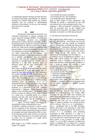 J. Nagaraju, K. Ravi Kumar / International Journal of Engineering Research and
                    Applications (IJERA) ISSN: 2248-9622 www.ijera.com
                        Vol. 3, Issue 2, March -April 2013, pp.611-616
                                                           <wos:texbook dc:Creator wos:knuth>
A welldesigned domain ontology provides the basis          <wos:texbook dc:Title "The TEXbook">
for domain knowledge representation. In addition,          <wos:knuth foaf:name "Donald Knuth">
ontology of a domain helps identify the semantic           form an RDF Graph of three statements2. The
categories that are involved in understanding              TEXbook by Knuth is represented by the URI
discourse in that domain. For this use, the ontology       wos:texbook (wos is the namespace prefix of an—
plays the role of a concept                                imaginary—‖Web of Scientists‖ vocabulary, which
dictionary.                                                shall be presented later in this chapter) and
                                                           described in two statements. The object of the first
                     IV.     RDF                           statement, wos:knuth, is an URI representing the
          The Resource Description Framework is an
extensible infrastructure to express, exchange and         4.1 The Resource Description Framework
re-use structured metadata [Mil98]: ―Everything is
URI‖ Information resources are commonly                    The meaning of this RDF Graph is ―an information
identified by Uniform Resource Identifiers (URIs).         resource, identified by wos:texbook, has the title
By generalizing the concept of ―resource‖, whatever        "The TEXbook" and was created by something
is identifiable by an URI can be described in RDF.         which is identified by wos:knuth and whose name is
In this way, URIs can be assigned to anything, even        "Donald Knuth". Anonymous Resources There are
physical objects, living beings,abstract concepts, etc.    situations in which we wish to describe information
It is important to note that the identifiability does      using more complex structures of data than using a
not imply retrievability of the resource. The              literal string or an URI pointer. For this,
principal advantages of this approach are that URIs        ―anonymous‖ resources are used: the object of
are a globally unambiguous way to reference                a statement can be an anonymous resource—or a
resources, and that no centralized authority is            blank node—which itself is the subject of other
necessary to provide them. A common way to                 statements. Such a resource is represented by a
abbreviate it is the XML qualified name (or                blank node identifier, which is usually denoted as :n,
QName) syntax of the form prefix:suffix. For               with n being an integer. For example, a more
example,          an         URI          such        as   sophisticated version of the above example about
http://www.w3.org/TR/rdf-primer/ would be written          Knuth’s authorship of the TEXbook would be
as w3:rdf-primer/ if it has been agreed that w3            <wos:texbook dc:Creator :1>
stands for http://www.w3.org/TR/. RDF Statements           <wos:texbook dc:Title "The TEXbook">
The atomic structure for RDF specifications is the         < :1 foaf:name "Donald Knuth">
statement, which is a <subject predicate object>-          < :1 rdf:type xy:Person>
triple. The information re- 1 For a more thorough          < :1 wos:described wos:knuth>
introduction see the ―RDF Primer‖ [MM04] or other          which states more clearly that the author of the
references given in subsection A.1.3 38 3.                 TEXbook is a human, which has a personal name
Preliminaries source being described is the subject        and is further described in another resource
of the statement and is denoted by an URI. The             (wos:knuth).
predicate of a statement is an URI reference
representing a property, whose property value              It is important to note that the blank node identifiers
appears as the statement object. The property value        carry no meaning; they are used merely for the
can be a resource as well as a literal value. A literal    purpose of serialization (e.g., file storage). RDF
is a string (e.g., a personal name) of a certain           Concepts We can now state more formally the
datatype and may only occur as the object of a             triples which are syntactically correct: let ―uris‖ be
statement. RDF triples can be visualized as a              the set of URIs, ―blanks‖ the set of blank node
directed labeled graph, __ __ __subject__ predicate        identifiers, and ―lits‖ the set of possible literal
/__ ____object__in which subjects and objects are          values of whatever datatype (we consider all these
represented as nodes, and predicates as arcs.              sets as infinite). Then (s, p, o) 2 (uris[blanks) ×
In [KC04] a drawing convention is given—which              (uris) × (uris[blanks [lits) is an RDF statement.
will be neglected in this document. According to           Observe that there is no restriction to what URIs
this convention nodes representing literals are drawn      may appear as statement property. We say that x is a
as rectangles and nodes representing URIs as ovals.        resource if x 2 uris[blanks, and everything
In the drawings of this study, however, we need not        occurringin an RDF statement is a value (x 2
to make these distinctions as we equally treat them        uris[blanks [lits). In this document, most of the time
as nodes. For an example of a graph drawn                  it will be referred to values because the type—URI,
following that convention.                                 blank, literal—is not of interest. To recall, a RDF
                                                           Graph T is a set of RDF statements (T abbreviates
RDF Graph A set of RDF statements is an RDF                triples). A subgraph of T is a subset of T. A ground
Graph. For example,                                        RDF Graph is an RDF Graph without blank nodes



                                                                                                  614 | P a g e
 