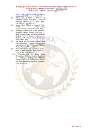 J. Nagaraju, K. Ravi Kumar / International Journal of Engineering Research and
                    Applications (IJERA) ISSN: 2248-9622 www.ijera.com
                        Vol. 3, Issue 2, March -April 2013, pp.611-616
      http://www.dcc.uchile.cl/_cgutierr/ftp/graphp
      roperties.pdf, 2004. 4.3.1, 4.3.5, 10.3.1, 3
[5]   Rakesh Agrawal. Alpha: An Extension of
      Relational Algebra to Express a Class of
      Recursive Queries. IEEE Trans. Softw.
      Eng.,14(7):879–885, 1988. 9.3.3
[6]   Joshua Allen. Making a Semantic Web.
      World                            Wide Web,
      www.netcrucible.com/semantic.html, 2001. 2
[7]   Boanerges Aleman-Meza, Chris Halaschek,
      Ismailcem Budak Arpinar, and Amit P.
      Sheth. Context-Aware Semantic Association
      Ranking. In I. F. Cruz, V. Kashyap, S.
      Decker, and R. Eckstein, editors, Proceedings
      of SWDB’03, 2003.
[8]   D.B. Lenat and R.V. Guha, Building Large
      Knowledge-Based Systems: Representation
      and Inference in the CYC Project, Addison-
      Wesley, Reading, Mass., 1990.
[9]   B. Chandrasekaran, ―AI, Knowledge, and the
      Quest for Smart Systems,‖ IEEE Expert,Vol.
      9, No. 6, Dec. 1994, pp. 2–6
.[10] J. McCarthy and P.J. Hayes, ―Some
      Philosophical Problems from the Standpoint
      of     Artificial   Intelligence,‖      Machine
      IntelligenceVol. 4, B. Meltzer and D. Michie,
      eds., Edinburgh University Press, Edinburgh,
      1969, pp.463–502.




                                                                               616 | P a g e
 