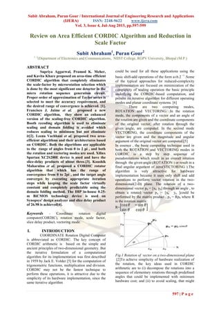Subit Abraham, Puran Gour / International Journal of Engineering Research and Applications
(IJERA) ISSN: 2248-9622 www.ijera.com
Vol. 3, Issue 4, Jul-Aug 2013, pp.597-599
597 | P a g e
Review on Area Efficient CORDIC Algorithm and Reduction in
Scale Factor
Subit Abraham1
, Puran Gour2
1, 2
(Department of Electronics and Communications, NIIST College, RGPV University, Bhopal (M.P.)
ABSTRACT
Supriya Aggarwal, Pramod K. Meher,
and Kavita Khare proposed an area-time efficient
CORDIC algorithm that completely eliminates
the scale-factor by microrotation selection which
is done by the most significant one detector in the
micro rotation sequence generation circuit.
Proper order of approximation of Taylor series is
selected to meet the accuracy requirement, and
the desired range of convergence is achieved. [1].
Francisco J. Jaime et al. proposed a new
CORDIC algorithm, they show an enhanced
version of the scaling-free CORDIC algorithm.
Booth recoding algorithm is used to eliminate
scaling and domain folding is avoided which
reduces scaling to minimum but not eliminate
it[2]. Leena Vachhani et al. proposed two area-
efficient algorithms and their architectures based
on CORDIC. Both the algorithms are applicable
to the range of angles from 0 to 2 pi , and both
the rotation and vectoring modes are used. Xilinx
Spartan XC2S200E device is used and have the
slice-delay products of about three.[3]. Koushik
Maharatna et al. proposed a CORDIC rotator
algorithm that which has the range of
convergence from 0 to 2pi , and the target angle
converges by executing appropriate iteration
steps while keeping the scale factor virtually
constant and completely predictable using the
domain folding method. The IHP in-house 0.25-
m BiCMOS technology device is used on
Synopsys' design analyzer and slice delay product
of 26.98 is achieved[4].
Keywords - Coordinate rotation digital
computer(CORDIC), rotation mode, scale factor,
slice delay product, vectoring mode.
I. INTRODUCTION
COORDINATE Rotation Digital Computer
is abbreviated as CORDIC. The key concept of
CORDIC arithmetic is based on the simple and
ancient principles of two-dimensional geometry. But
the iterative formulation of a computational
algorithm for its implementation was first described
in 1959 by Jack E. Volder [5] for the computation of
trigonometric functions, multiplication and division.
CORDIC may not be the fastest technique to
perform these operations, it is attractive due to the
simplicity of its hardware implementation, since the
same iterative algorithm
could be used for all these applications using the
basic shift-add operations of the form a±b.2
i
.Some
of the typical approaches for reduced-complexity
implementation are focused on minimization of the
complexity of scaling operation the basic principle
underlying the CORDIC-based computation, and
present its iterative algorithm for different operating
modes and planar coordinate systems. [6]
There are two computing modes,
ROTATION and VECTORING. In the rotation
mode, the components of a vector and an angle of
the rotation are given and the coordinate components
of the original vector, after rotation through the
given angle, are computed. In the second mode
VECTORING, the coordinate components of the
vector are given and the magnitude and angular
argument of the original vector are computed.[5]
In essence , the basic computing technique used in
both the ROTATION and VECTORING modes in
CORDIC is a step by step sequence of
pseudorotations which result in an overall rotation
through the given angle (ROTATION ) or result in a
final angular argument of zero(VECTORING ).The
algorithm is very attractive for hardware
implementation because it uses only shift and add
operations to perform vector rotation in the two-
dimensional(2-D) plane. The rotation of a two-
dimensional vector p0 = [x0 y0] through an angle , to
obtain a rotated vector pn = [xn yn ]could be
performed by the matrix product , pn = Rp0 where R
is the rotation matrix:
R=
Fig.1 Rotation of vector on a two-dimensional plane
[2]To achieve simplicity of hardware realization of
the rotation, the key ideas used in CORDIC
arithmetic are to (i) decompose the rotations into a
sequence of elementary rotations through predeﬁned
angles that could be implemented with minimum
hardware cost; and (ii) to avoid scaling, that might
 