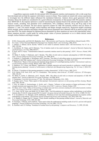 International Journal of Modern Engineering Research (IJMER)
www.ijmer.com
Vol. 3, Issue. 5, Sep - Oct. 2013 pp-3053-3059
ISSN: 2249-6645

VII.

Conclusion

Logarithmic regression models for shot peened AISI 304 austenitic stainless steel properties with a wide scope have
been developed and can help the engineers with relative success in future. These models are tested with various experiments
to investigate how the different inputs influenced the mechanical behaviour. Analysis shows good agreement with the
literature. Hence the models are considered to be a good reflection of properties of shot peened AISI 304 austenitic stainless
steel. MINITAB 14, the response optimizer is used for maximizing the response based on the selected regression model. All
analysis results, including, best parameter level combinations, 95% confidence intervals, R-sq and R-sq (adj) of the
regression models are estimated. The best chosen regression models for AISI 304 austenitic stainless steel are shown in
equations 3, 5 and 7 for tensile strength, surface hardness and fatigue strength respectively. Regression models correlating
tensile strength, surface hardness and fatigue strength with process parameters have obtained with R-sq and R-sq (adj) value
more than 0.90. The results obtained for optimum process parameters by these equations are near to the experimental values.
Hence equations provide a useful guide for setting proper values of process parameters so as to obtain desired tensile
strength, surface hardness and fatigue strength.

References
[1]
[2]
[3]
[4]
[5]
[6]
[7]
[8]
[9]

[10]
[11]
[12]
[13]
[14]
[15]
[16]
[17]
[18]
[19]
[20]
[21]

R.W.K. Honeycombe, and H.K.D.H. Bhadeshia, Steels - Microstructure and Properties, (Second Edition, Edward Arnold, 1995).
P.J. Cunat, “A New Structural Material for Passenger Cars: Stainless Steel”, Auto Technology, 2002, 40-42.
T. Oshima, Y. Habarai, and K. Kuroda, “Efforts to save nickel in austenitic stainless steels”, ISIJ International, Vol. 47, No. 3,
2007, 359-364.
A. Kyröläinen, M. Vilpas, and H. Hänninen, “Use of stainless steels in bus coach structures”, Journal of Materials Engineering
and Performance, Vol. 9(6), 2000, 669-677.
D. Kirk, and N.J. Payne, “Transformation induced in austenitic stainless steels by shot peening”, ICSP-7. Warsaw, Poland, 1999,
15-22.
M. Milad, N. Zreiba, F. Elhalouani, and C. Baradai, “The effect of cold work on structure and properties of AISI 304 stainless
steel”, Journal of Materials Processing Technology, 203, 2008, 80-85.
A. Hedayati, A. Najafizadeh, A. Kermanpur, and F. Forouzan, “The effect of cold rolling regime on microstructure and mechanical
properties of AISI 304L stainless steel”, Journal of Materials Processing Technology, 210, 2010, 1017-1022.
Y. Maheshwari, “Basics of shot peening and important design features of a centrifugal peening machine”, International conference
on shot peening and blast cleaning, Bhopal, India, 2001, 210-221.
S. Delijaicov, A.T. Fleury, and Martins, “Application of multiple regression and neural networks to synthesize a model for peen
forming process planning”, Journals of Achievements in Materials and Manufacturing Engineering, Vol. 43, Issue 2, 2010, 651656.
H. Olivier, “Correlation of shot peening parameters to surface characteristic”, ICSP-9, France, 2005, 28-35.
K.B. Prakash, B.M. Sunil, B.M., and Y.S. Chandrakant, “Shot peening: state-of-the-art”, ICAMMP conference, IIT Kharagpur,
2006, 296-303.
M. Milad, N. Zreiba, F. Elhalouani, and C. Baradai, 2008, “The effect of cold work on structure and properties of AISI 304
stainless steel”, Journal of Materials Processing Technology, 203,2008, 80-85.
J. Champaigne, Controlled shot peening, (2nd edn., The shot peener, Mishawaka, USA, 1989).
V. Kapoor, and A. Tiwari, “Basic aspects of shot peening”, International conference on shot peening and blast cleaning. Bhopal,
India, 2001, 99-106.
T. Dorr, M. Hilpert, P. Beckmerhagan, A. Kiefer, and L. Wagner, “Influence of shot peening on fatigue performance of highstrength aluminum-and magnesium alloys”, Proceedings of the ICSP-7 conference, Warsaw, Poland, 1999.
M. Obata, and A. Sudo, “Effect of shot peening on residual stress and stress corrosion cracking for cold worked austenitic stainless
steel”, Proceedings of the ICSP-5 conference, Oxford, UK, 1993.
T. L. Ginta, A.K.M. Amin, and Mohd. H.C.D. Radzi, 2009, “Tool life prediction by response surface methodology in end milling
titanium alloy Ti-6Al-4V using uncoated WC-Co inserts”, European Journal of Scientific Research, Vol. 28 No. 4, 2009, 533-541.
P. S. Sivasakthivel, V.V. Murugan, and R. Sudhakaran, “Prediction of tool wear from machining parameters by response surface
methodology in end milling”, International Journal of Engineering Science and Technology, 2(6), 2010,1780-1789.
S. A. Meguid, G. Shagal, and J.C. Stranart, “Finite element modeling of shot-peening residual stresses”, Journal of Materials and
Processing Technology, 92/93, 1999, 401-404.
D. Seceleanu, I. Milosan, and R. Dobrota, “Some aspects about the mathematical modeling results of an S.G. cast iron with special
properties”, Journal of Materials Processing Technology, 143-144, 2003, 175-178.
K. Schiffner, and C.D. Helling, “Simulation of residual stress by shot peening”, Computers and Structures, 72, 1999, 329-340.

www.ijmer.com

3059 | Page

 