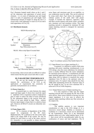 S. S. Gore et al. Int. Journal of Engineering Research and Application www.ijera.com
Vol. 3, Issue 5, Sep-Oct 2013, pp.552-557
www.ijera.com 553 | P a g e
Fig.1 illustrates lumped model where as the L and C
are the inductance and capacitance of actual circuit
elements. L is in units of inductance per unit length
and C in units of capacitance per unit length. Each
infinitesimal element of length ∆z along the line is a
circuit with a total inductance in each ∆z of L∆z and a
total capacitance of C∆z [18].
2.2 Distributed elements
MLIN-Microstrip Line
Symbol Illustration
Fig.2 Microstrip Line [7]
MLOC- Micro strip Open-Circuited Stub
Symbol Illustration
Fig.3 Microstrip Open-Circuited Stub
In microstrips, short-circuit stubs are difficult to realize
which means that the open circuit stub often is used.
III. PARAMETRIC PERFORMANCE
We can use the number of parameters to
measure the performance of the LNA as per
applications or requirements but commonly or
generally used parameters are as follows:
3.1 Power Gain (S21)
In general gain is a ratio between the output
signal and input signal. It shows how much the signal
is amplified. LNA is required to achieve a high power
gain in order to reduce the effect of noise introduced
by the subsequent stages at the receiver front end.
Value of the gain should be high. When relation
between input-output is linear then it is called as linear
gain. However all RF& IF circuits are inherently non-
linear [1].
3.2 Noise Figure (NF)
NF is a measure of degradation of the SNR,
caused by components in the RF chain.
Mathematically, NF is defined as the ratio of the input
SNR to the output SNR of the system. NF may be
defined for each block as well as the entire receiver
[2]. Generally it is not possible to obtain minimum
noise figure and maximum gain for an amplifier, so
one compromise must be made. This can be achieved
by using smith chart. Fig.4 shows the complete co-
ordinate system of the smith chart with proper
example. It includes the inductive, capacitive, open
and short circuits regions with prime center, resistance
axis, reactance axis and resistance circles. The input
matching network is designed for minimum NF and
output matching network is designed for maximum
gain [9-14].
Fig.4 Co-ordinate system of the Smith Chart [17]
3.2.1 Input Return Loss or Input matching (S11)
In general, it is difficult to achieve both noise
matching and power matching simultaneously in an
LNA design, since the source admittance for minimum
noise is usually different from the source admittance
for maximum power delivery. A simultaneous NF and
input matching approach is achieved using a CG input
stage along with an inductor to transform the source
impedance from 50 ohm to the optimum value for
minimum noise. It’s typical value should be less than
10dB while maintaining lowest NF. Practical value of
the NF should be low. In our LNA minimum NF is
achieved 0.358 at 2-GHz frequency.
3.2.2 Output Return Loss or Output matching (S22)
It is also required to make sure the output
matching network does not change the DC bias of the
active device. Since source follower is having very low
output impedance, it is very easy to achieve the
required output matching without any filter network at
the output [14].
3.2.3 Stability
The stability analysis is very important
consideration or step in the LNA design or in a
microwave circuit design. Stability or resistance to
oscillation in a microwave circuit can be determined
by the S-parameters. Delta (Δ) is the Intermitted
quantity where as k is the rollett stability factor. If K>
1 then circuit will be unconditionally stable for any
combination of source and load impedance. The K
 