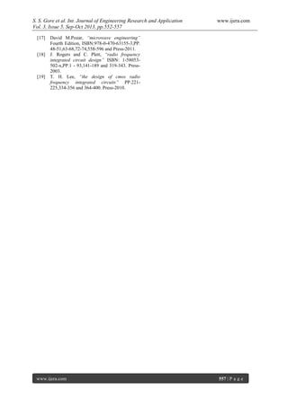 S. S. Gore et al. Int. Journal of Engineering Research and Application www.ijera.com
Vol. 3, Issue 5, Sep-Oct 2013, pp.552-557
www.ijera.com 557 | P a g e
[17] David M.Pozar, “microwave engineering”
Fourth Edition, ISBN:978-0-470-63155-3,PP.
48-51,63-68,72-74,558-596 and Press-2011.
[18] J. Rogers and C. Plett, “radio frequency
integrated circuit design” ISBN: 1-58053-
502-x,PP.1 - 93,141-189 and 319-343. Press-
2003.
[19] T. H. Lee, “the design of cmos radio
frequency integrated circuits” PP.221-
225,334-356 and 364-400. Press-2010.
 