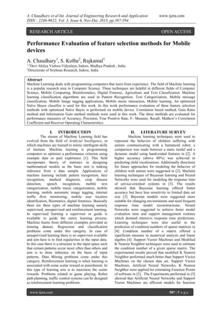 A. Chaudhary et al Int. Journal of Engineering Research and Application
ISSN : 2248-9622, Vol. 3, Issue 6, Nov-Dec 2013, pp.587-594

RESEARCH ARTICLE

www.ijera.com

OPEN ACCESS

Performance Evaluation of feature selection methods for Mobile
devices
A. Chaudhary1, S. Kolhe2, Rajkamal3
1,3
2

Devi Ahilya Vishwa Vidyalaya, Indore, Madhya Pradesh , India
Directorate of Soybean Research, Indore, India

Abstract
Machine Learning deals with programming computers that learn from experience. The field of Machine learning
is a popular research area in Computer Science. These techniques are helpful in different fields of Computer
Science, Mobile Computing, Bioinformatics, Digital Forensic, Agriculture and Text Classification. Machine
learning classification algorithms are used in Pattern Recognition, Text Categorization, Mobile message
classification, Mobile Image tagging applications, Mobile music interaction, Mobile learning. An optimized
Naïve Bayes classifier is used for this work .In this work performance evaluation of three feature selection
methods with optimized Naïve Bayes is performed on mobile device. Correlation based method, Gain Ratio
method and Information Gain method methods were used in this work. The three methods are evaluated for
performance measures of Accuracy, Precision, True Positive Rate, F- Measure, Recall, Mathew‟s Correlation
Coefficient and Receiver Operating Characteristics.

I.

INTRODUCTION

The stream of Machine Learning field has
evolved from the field of Artificial Intelligence, in
which machines are trained to mimic intelligent skills
of humans. Machine learning is programming
computers to optimize a performance criterion using
example data or past experience [1]. This field
incorporates theory of statistics in designing
mathematical models as the basic aim is making
inference from a data sample. Applications of
machine learning include pattern recognition, face
recognition, medical diagnosis, crop disease
detection, speech recognition, mobile text
categorization, mobile music categorization, mobile
learning, mobile automatic image tagging, internet
traffic flow monitoring, mobile user location
identification, Biometrics, digital forensics. Basically
there are three types of machine learning namely
supervised, unsupervised and reinforcement learning.
In supervised learning a supervisor or guide is
available to guide the entire learning process.
Machine learns from different examples provided as
training dataset. Regression and classification
problems come under this category. In case of
unsupervised learning there is no supervisor available
and aim here is to find regularities in the input data.
In this case there is a structure to the input space such
that certain patterns occur more often than others and
aim is to draw inference on the basis of input
patterns. Data Mining problems come under this
category. Reinforcement learning is when learning is
associated with some scalar reward or punishment. In
this type of learning aim is to maximize the scalar
rewards. Problems related to game playing, Robot
path planning, traffic control systems can be designed
as reinforcement learning problems.
www.ijera.com

II.

LITERATURE SURVEY

Machine learning techniques were used to
represent the behavior of children suffering with
autism communicating with a humanoid robot; a
comparison was made between a static model and a
dynamic model using hand-coded features in [2]. A
higher accuracy (above 80%) was achieved in
predicting child vocalizations. Additionally directions
for future approaches for modeling the behavior of
children with autism were suggested in [2]. Machine
learning techniques of Bayesian learning and Neural
Networks were used for modeling the response time
of service-oriented systems in [3]. The results
showed that Bayesian learning offered better
accuracy but have less sensitivity to limited data set
size [3]. Bayesian models were suggested more
suitable for changing environments and need frequent
response time model reconstructions. Neural
Networks were suggested to achieve faster model
evaluation time and support management routines
which demand intensive response time predictions.
Learning techniques were also useful in the
prediction of condition numbers of sparse matrices in
[4]. Condition number of a matrix offered a
significant measure in numerical analysis and linear
algebra [4]. Support Vector Machines and Modified
K Nearest Neighbor techniques were used to estimate
the condition number of a given sparse matrix. The
experimental results proved that modified K Nearest
Neighbor performed much better than Support Vector
Machines on the chosen data set. Support Vector
Machines, Artificial Neural Networks, K Nearest
Neighbor were applied for estimating Function Points
of software in [5]. The Experiments performed in [5]
showed that Artificial Neural Networks and Support
Vector Machines are efficient models for function
587 | P a g e

 