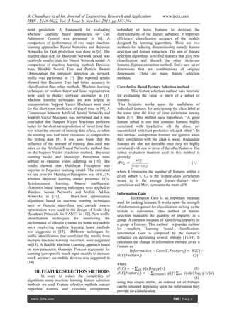 A. Chaudhary et al Int. Journal of Engineering Research and Application
ISSN : 2248-9622, Vol. 3, Issue 6, Nov-Dec 2013, pp.587-594
point prediction. A framework for evaluating
Machine Learning based approaches for Call
Admission Control was presented in [6]. A
comparison of performance of two major machine
learning approaches Neural Networks and Bayesian
Networks for QoS prediction was done in [6]. The
training data size for Bayesian Network model was
relatively smaller than the Neural Network model. A
comparison of machine learning methods Decision
trees, Flexible Neural Tree and Particle Swarm
Optimization for intrusion detection on network
traffic was performed in [7]. The reported results
showed that Decision Tree had better accuracy in
classification than other methods. Machine learning
techniques of random forest and lasso regularization
were used to predict software anomalies in [8].
Machine learning techniques are also helpful in
transportation. Support Vector Machines were used
for the short-term prediction of travel time in [9]. A
Comparison between Artificial Neural Networks and
Support Vector Machines was performed and it was
concluded that Support Vector Machines performs
better for the short-term prediction of travel time that
was when the amount of training data is less, or when
the training data had more variations as compared to
the testing data [9]. It was also found that the
influence of the amount of training data used was
more on the Artificial Neural Networks method than
on the Support Vector Machines method. Bayesian
learning model and Multilayer Perceptron were
applied to dynamic video adapting in [10]. The
results showed that Multilayer Perceptron was
superior to Bayesian learning model. The estimated
bit rate error for Multilayer Perceptron was of 0.33%
whereas Bayesian learning model presented 11%.
Reinforcement learning, Swarm intelligence,
Heuristics based learning techniques were applied to
Wireless Sensor Networks and Mobile Ad-hoc
Networks in [11].
Black-box optimization
algorithms based on machine learning techniques
such as Genetic algorithms and particle swarm
optimization were used in the design of Multi-Hop
Broadcast Protocols for VANET in [12]. New traffic
identification techniques for monitoring the
performance of eHealth systems for home and mobile
users employing machine learning based methods
was suggested in [13]. Different techniques for
traffic identification that combined the results from
multiple machine learning classifiers were suggested
in [13]. A flexible Machine Learning approach based
on non-parametric Gaussian Process regression for
learning user-specific touch input models to increase
touch accuracy on mobile devices was suggested in
[14].

III. FEATURE SELECTION METHODS
In order to reduce the complexity of
algorithms many machine learning feature selection
methods are used. Feature selection methods outcast
important features and eliminate unimportant,
www.ijera.com

www.ijera.com

redundant or noise features to decrease the
dimensionality of the feature subspace. It improves
efficiency, classification accuracy of the models
designed by learning algorithms. There are two
methods for reducing dimensionality namely feature
selection and feature extraction. The aim of feature
selection algorithms is to find features that give best
classification and discard the other irrelevant
features. Feature extraction methods find a new set of
dimensions that are combinations of original
dimensions. There are many feature selection
methods.
Correlation Based Feature Selection method
This feature selection method uses heuristic
for evaluating the value or merit of a subset of
features.
This heuristic works upon the usefulness of
individual features for anticipating the class label at
the same time the level of inter correlation among
them [15]. This method uses hypothesis „„A good
feature subset is one that contains features highly
correlated with (predictive of) the class, yet
uncorrelated with (not predictive of) each other‟‟. In
this method, unimportant features are ignored when
their correlation with the class is weak. Redundant
features are also not desirable once they are highly
correlated with one or more of the other features. The
subset evaluation function used in this method is
given by
𝑀𝑒𝑟𝑠 =

𝑘𝑟 𝑐𝑓

(1)

𝑘+(𝑘−1)𝑟 𝑓𝑓

where k represents the number of features within a
given subset s, rcf is the feature–class correlation
mean, rff is the average feature–feature intercorrelation and Mers represents the merit of S.
Information Gain
Information Gain is an important measure
used for ranking features. It works upon the strength
of information gained for classification as long as the
feature is considered. This method of feature
selection measures the quantity of impurity in a
group. A common measure of identifying impurity in
a group is Entropy. This method is popular method
for
machine
learning
based classification.
Information Gain is computed by the feature‟s
influence on decreasing overall entropy [16,19]. It
calculates the change in information entropy given a
Feature as
𝐼𝑛𝑓𝑜𝑟𝑚𝑎𝑡𝑖𝑜𝑛 − 𝐺𝑎𝑖𝑛 𝐶, 𝐹𝑒𝑎𝑡𝑢𝑟𝑒 𝑖 = 𝐻 𝐶 −
𝐻 𝐶 𝐹𝑒𝑎𝑡𝑢𝑟𝑒 𝑖
(2)
where
𝐻 𝐶 = − 𝑐𝜖𝐶 𝑝 𝑐 𝑙𝑜𝑔2 𝑝(𝑐)
𝐻 𝐶 𝑓𝑒𝑎𝑡𝑢𝑟𝑒 𝑖 = − 𝑓𝜖𝐹𝑒𝑎𝑡𝑢𝑟𝑒 𝑝(𝑓)

(3)
𝑝 𝑐 𝑎 log 2 𝑝 𝑐 𝑎
𝑐𝜖𝐶
(4)
using this simple metric, an ordered set of features
can be obtained depending upon the information they
provide for classification.
588 | P a g e

 
