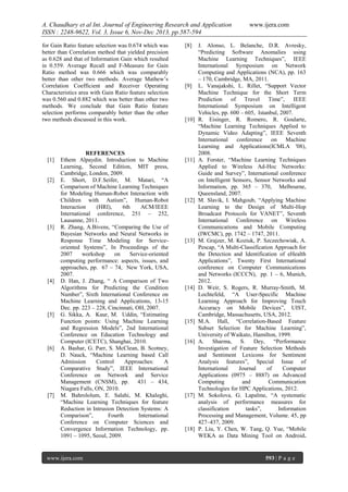 A. Chaudhary et al Int. Journal of Engineering Research and Application
ISSN : 2248-9622, Vol. 3, Issue 6, Nov-Dec 2013, pp.587-594
for Gain Ratio feature selection was 0.674 which was
better than Correlation method that yielded precision
as 0.628 and that of Information Gain which resulted
in 0.559. Average Recall and F-Measure for Gain
Ratio method was 0.666 which was comparably
better than other two methods. Average Mathew‟s
Correlation Coefficient and Receiver Operating
Characteristics area with Gain Ratio feature selection
was 0.560 and 0.882 which was better than other two
methods. We conclude that Gain Ratio feature
selection performs comparably better than the other
two methods discussed in this work.

[1]

[2]

[3]

[4]

[5]

[6]

[7]

REFERENCES
Ethem Alpaydin. Introduction to Machine
Learning, Second Edition, MIT press,
Cambridge, London, 2009.
E. Short, D.F.Seifer, M. Matari, “A
Comparison of Machine Learning Techniques
for Modeling Human-Robot Interaction with
Children with Autism”, Human-Robot
Interaction
(HRI),
6th
ACM/IEEE
International conference, 251 – 252,
Lausanne, 2011.
R. Zhang, A.Bivens, “Comparing the Use of
Bayesian Networks and Neural Networks in
Response Time Modeling for Serviceoriented Systems”, In Proceedings of the
2007
workshop
on
Service-oriented
computing performance: aspects, issues, and
approaches, pp. 67 – 74, New York, USA,
2007.
D. Han, J. Zhang, “ A Comparison of Two
Algorithms for Predicting the Condition
Number”, Sixth International Conference on
Machine Learning and Applications, 13-15
Dec. pp. 223 – 228, Cincinnati, OH, 2007.
G. Sikka, A. Kaur, M. Uddin, “Estimating
Function points: Using Machine Learning
and Regression Models”, 2nd International
Conference on Education Technology and
Computer (ICETC), Shanghai, 2010.
A. Bashar, G. Parr, S. McClean, B. Scotney,
D. Nauck, “Machine Learning based Call
Admission
Control
Approaches:
A
Comparative Study”, IEEE International
Conference on Network and Service
Management (CNSM), pp. 431 – 434,
Niagara Falls, ON, 2010.
M. Bahrololum, E. Salahi, M. Khaleghi,
“Machine Learning Techniques for feature
Reduction in Intrusion Detection Systems: A
Comparison”,
Fourth
International
Conference on Computer Sciences and
Convergence Information Technology, pp.
1091 – 1095, Seoul, 2009.

www.ijera.com

[8]

[9]

[10]

[11]

[12]

[13]

[14]

[15]

[16]

[17]

[18]

www.ijera.com

J. Alonso, L. Belanche, D.R. Avresky,
“Predicting Software Anomalies using
Machine Learning Techniques”, IEEE
International Symposium on Network
Computing and Applications (NCA), pp. 163
– 170, Cambridge, MA, 2011.
L. Vanajakshi, L. Rillet, “Support Vector
Machine Technique for the Short Term
Prediction of Travel Time”,
IEEE
International Symposium on Intelligent
Vehicles, pp. 600 – 605, Istanbul, 2007.
R. Eisinger, R. Romero, R. Goularte,
“Machine Learning Techniques Applied to
Dynamic Video Adapting”, IEEE Seventh
International conference
on Machine
Learning and Applications(ICMLA '08),
2008.
A. Forster, “Machine Learning Techniques
Applied to Wireless Ad-Hoc Networks:
Guide and Survey”, International conference
on Intelligent Sensors, Sensor Networks and
Information, pp. 365 – 370, Melbourne,
Queensland, 2007.
M. Slavik, I. Mahgoub, “Applying Machine
Learning to the Design of Multi-Hop
Broadcast Protocols for VANET”, Seventh
International Conference on Wireless
Communications and Mobile Computing
(IWCMC), pp. 1742 – 1747, 2011.
M. Grajzer, M. Koziuk, P. Szczechowiak, A.
Pescap, “A Multi-Classification Approach for
the Detection and Identification of eHealth
Applications”, Twenty First International
conference on Computer Communications
and Networks (ICCCN), pp. 1 – 6, Munich,
2012.
D. Weir, S. Rogers, R. Murray-Smith, M.
Lochtefeld, “A User-Specific Machine
Learning Approach for Improving Touch
Accuracy on Mobile Devices”, UIST,
Cambridge, Massachusetts, USA, 2012.
M.A. Hall, “Correlation-Based Feature
Subset Selection for Machine Learning”,
University of Waikato, Hamilton, 1999.
A. Sharma, S. Dey, “Performance
Investigation of Feature Selection Methods
and Sentiment Lexicons for Sentiment
Analysis features”, Special Issue of
International
Journal
of
Computer
Applications (0975 – 8887) on Advanced
Computing
and
Communication
Technologies for HPC Applications, 2012.
M. Sokolova, G. Lapalme, “A systematic
analysis of performance measures for
classification
tasks”,
Information
Processing and Management, Volume. 45, pp
427–437, 2009.
P. Liu, Y. Chen, W. Tang, Q. Yue, “Mobile
WEKA as Data Mining Tool on Android.

593 | P a g e

 