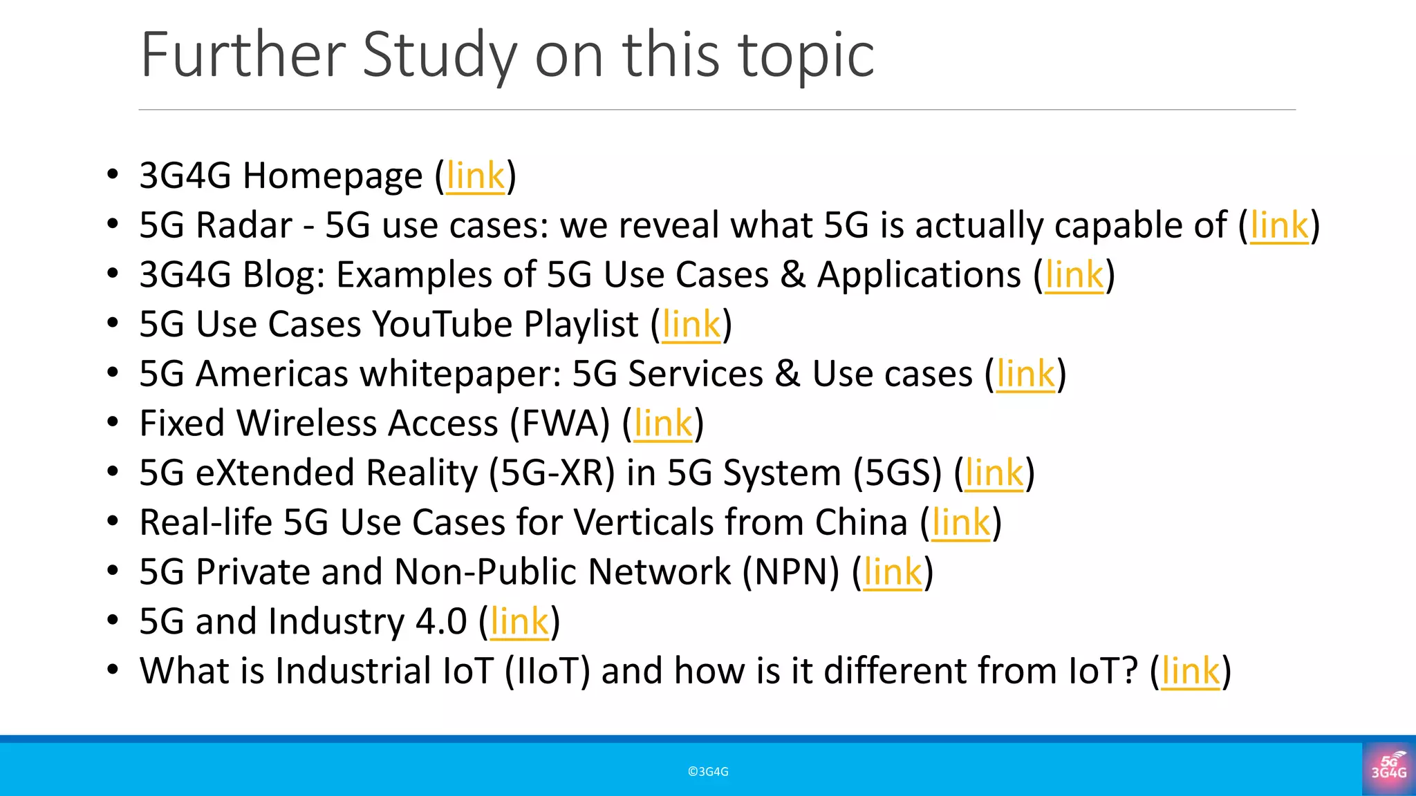 Further Study on this topic
©3G4G
• 3G4G Homepage (link)
• 5G Radar - 5G use cases: we reveal what 5G is actually capable of (link)
• 3G4G Blog: Examples of 5G Use Cases & Applications (link)
• 5G Use Cases YouTube Playlist (link)
• 5G Americas whitepaper: 5G Services & Use cases (link)
• Fixed Wireless Access (FWA) (link)
• 5G eXtended Reality (5G-XR) in 5G System (5GS) (link)
• Real-life 5G Use Cases for Verticals from China (link)
• 5G Private and Non-Public Network (NPN) (link)
• 5G and Industry 4.0 (link)
• What is Industrial IoT (IIoT) and how is it different from IoT? (link)
 