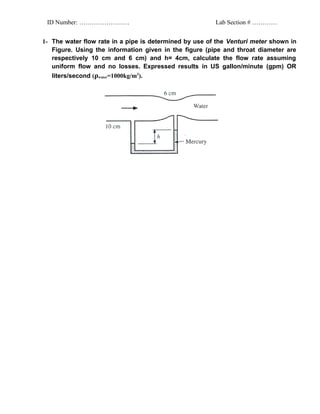 ID Number: ……………………                                    Lab Section # …………


1- The water flow rate in a pipe is determined by use of the Venturi meter shown in
   Figure. Using the information given in the figure (pipe and throat diameter are
   respectively 10 cm and 6 cm) and h= 4cm, calculate the flow rate assuming
   uniform flow and no losses. Expressed results in US gallon/minute (gpm) OR
   liters/second (ρwater=1000kg/m3).
 