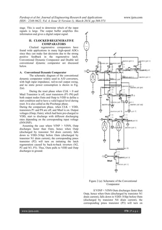 Pardeep et al Int. Journal of Engineering Research and Applications www.ijera.com
ISSN : 2248-9622, Vol. 4, Issue 3( Version 1), March 2014, pp.569-573
www.ijera.com 570 | P a g e
stage. This is used to determine which of the input
signals is large. The output buffer amplifies this
information and gives a digital output signal.
II. CLOCKED REGENERATIVE
COMPARATORS
Clocked regenerative comparators have
found wide applications in many high-speed ADCs
since they can make fast decisions due to the strong
positive feedback in the regenerative latch.
Conventional Dynamic Comparator and Double tail
conventional dynamic comparator are discussed
below.
A. Conventional Dynamic Comparator
The schematic diagram of the conventional
dynamic comparator widely used in A/D converters,
with high input impedance, rail-to-rail output swing,
and no static power consumption is shown in Fig.
2(a).
During the reset phase when CLK = 0 and
Mtail Transistor is off, reset transistors (P1–P4) pull
both output nodes Outn and Outp to VDD to define a
start condition and to have a valid logical level during
reset. It is also called as the Precharge phase.
During the comparison phase, when CLK = VDD,
transistors P1 and P4 are off, and Mtail is on. Output
voltages (Outp, Outn), which had been pre-charged to
VDD, start to discharge with different discharging
rates depending on the corresponding input voltage
(INN/INP).
Assuming the case where VINP > VINN, Outp
discharges faster than Outn, hence when Outp
(discharged by transistor N4 drain current), falls
down to VDD–|Vthp| before Outn (discharged by
transistor N1 drain current), the corresponding pmos
transistor (P2) will turn on initiating the latch
regeneration caused by back-to-back inverters (N2,
P2 and N3, P3). Thus, Outn pulls to VDD and Outp
discharges to ground.
Figure 2 (a): Schematic of the Conventional
Comparator
If VINP < VINN Outn discharges faster than
Outp, hence when Outn (discharged by transistor N1
drain current), falls down to VDD–|Vthp| before Outn
(discharged by transistor N4 drain current), the
corresponding pmos transistor (P3) will turn on
P1 P2 P3 P4
N1
N2 N3
N4
Mtail
 