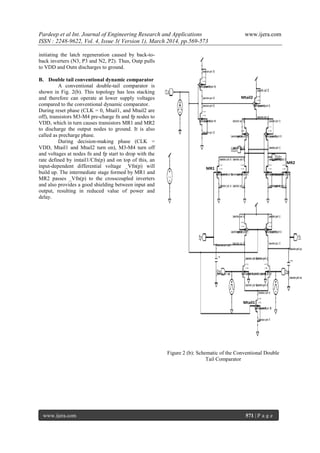Pardeep et al Int. Journal of Engineering Research and Applications www.ijera.com
ISSN : 2248-9622, Vol. 4, Issue 3( Version 1), March 2014, pp.569-573
www.ijera.com 571 | P a g e
initiating the latch regeneration caused by back-to-
back inverters (N3, P3 and N2, P2). Thus, Outp pulls
to VDD and Outn discharges to ground.
B. Double tail conventional dynamic comparator
A conventional double-tail comparator is
shown in Fig. 2(b). This topology has less stacking
and therefore can operate at lower supply voltages
compared to the conventional dynamic comparator.
During reset phase (CLK = 0, Mtail1, and Mtail2 are
off), transistors M3-M4 pre-charge fn and fp nodes to
VDD, which in turn causes transistors MR1 and MR2
to discharge the output nodes to ground. It is also
called as precharge phase.
During decision-making phase (CLK =
VDD, Mtail1 and Mtail2 turn on), M3-M4 turn off
and voltages at nodes fn and fp start to drop with the
rate defined by imtail1/Cfn(p) and on top of this, an
input-dependent differential voltage _Vfn(p) will
build up. The intermediate stage formed by MR1 and
MR2 passes _Vfn(p) to the crosscoupled inverters
and also provides a good shielding between input and
output, resulting in reduced value of power and
delay.
Figure 2 (b): Schematic of the Conventional Double
Tail Comparator
MR1
MR2
Mtail2
Mtail1
 