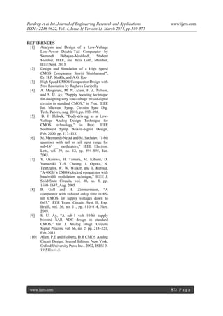 Pardeep et al Int. Journal of Engineering Research and Applications www.ijera.com
ISSN : 2248-9622, Vol. 4, Issue 3( Version 1), March 2014, pp.569-573
www.ijera.com 573 | P a g e
REFERENCES
[1] Analysis and Design of a Low-Voltage
Low-Power Double-Tail Comparator by
Samaneh Babayan-Mashhadi, Student
Member, IEEE, and Reza Lotfi, Member,
IEEE Sept. 2013
[2] Design and Simulation of a High Speed
CMOS Comparator Smriti Shubhanand*,
Dr. H.P. Shukla, and A.G. Rao
[3] High Speed CMOS Comparator Design with
5mv Resolution by Raghava Garipelly
[4] A. Mesgarani, M. N. Alam, F. Z. Nelson,
and S. U. Ay, “Supply boosting technique
for designing very low-voltage mixed-signal
circuits in standard CMOS,” in Proc. IEEE
Int. Midwest Symp. Circuits Syst. Dig.
Tech. Papers, Aug. 2010, pp. 893–896.
[5] B. J. Blalock, “Body-driving as a Low-
Voltage Analog Design Technique for
CMOS technology,” in Proc. IEEE
Southwest Symp. Mixed-Signal Design,
Feb. 2000, pp. 113–118.
[6] M. Maymandi-Nejad and M. Sachdev, “1-bit
quantiser with rail to rail input range for
sub-1V __ modulators,” IEEE Electron.
Lett., vol. 39, no. 12, pp. 894–895, Jan.
2003.
[7] Y. Okaniwa, H. Tamura, M. Kibune, D.
Yamazaki, T.-S. Cheung, J. Ogawa, N.
Tzartzanis, W. W. Walker, and T. Kuroda,
“A 40Gb/ s CMOS clocked comparator with
bandwidth modulation technique,” IEEE J.
Solid-State Circuits, vol. 40, no. 8, pp.
1680–1687, Aug. 2005
[8] B. Goll and H. Zimmermann, “A
comparator with reduced delay time in 65-
nm CMOS for supply voltages down to
0.65,” IEEE Trans. Circuits Syst. II, Exp.
Briefs, vol. 56, no. 11, pp. 810–814, Nov.
2009.
[9] S. U. Ay, “A sub-1 volt 10-bit supply
boosted SAR ADC design in standard
CMOS,” Int. J. Analog Integr. Circuits
Signal Process. vol. 66, no. 2, pp. 213–221,
Feb. 2011.
[10] Allen, P.E and Holberg, D.R CMOS Analog
Circuit Design, Second Edition, New York,
Oxford University Press Inc., 2002, ISBN 0-
19-511644-5.
 