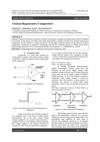 Pardeep et al Int. Journal of Engineering Research and Applications www.ijera.com
ISSN : 2248-9622, Vol. 4, Issue 3( Version 1), March 2014, pp.569-573
www.ijera.com 569 | P a g e
Clocked Regenerative Comparators
Pardeep*, Abhishek Agal*, Bal Krishan**
* (Electronics Engineering Department, YMCA University of Science & Technology, Faridabad)
** (A.P., Electronics Engineering Department, YMCA University of Science & Technology, Faridabad)
ABSTRACT
Analog to Digital Conversion is a process in which analog signal is changed into digital signal without changing
its contents. A low power, low delay and a high speed analog to digital convertor uses clocked regenerative
comparators for the reduction in Delay and Power. In this paper Transient analysis on the delay of clocked
regenerative comparators is presented. Technology used for the simulation process is 180nm which shows
reduced delay time up to 30% in Conventional Double-Tail Comparator i.e. 2.9088e-009 sec. at 0.8V.
Keywords - Clocked regenerative comparator, Conventional comparators, DTC.
I. INTRODUCTION
Comparator is a circuit that compares an
analog signal (voltage) with another analog voltage
or reference voltage and outputs a binary signal based
on the comparison.
Figure 1 (a): Schematic of Comparator
Figure 1 (b): Ideal voltage transfer characteristic of
comparator.
Figure 1.1(a) shows the schematic symbol of
the comparator and 1.1 (b) shows its ideal transfer
characteristics. Vp is the input voltage (Pulse
voltage) applied to the positive input terminal of
comparator and Vn is the reference voltage (constant
DC voltage) applied to the negative terminal of
Comparator. Now if Vp, the input of the comparator
is at a greater potential than the Vn, the reference
voltage, then the output of the comparator is a logic
1, where as if the Vp is at a potential less than the Vn
, the output of the comparator is at logic 0.
If Vp > Vn, then Vo= logic 1.
If Vp < Vn, then Vo= logic 0.
In UDSM (Ultradeep Submicrometer)
CMOS Technologies, Analog circuit have the
drawback of low power supply voltage when
threshold voltage of devices have not been decreased
at the same rate as the supply voltage of Modern
CMOS processes. So it is very difficult to design a
comparator when supply voltage is small. To
overcome from this problem a large amount of
transistors are needed to design high speed
comparator which in turn increase the die area and
power.
The basic comparator consists of three blocks as
shown in Figure 1(c): below.
Figure 1(c): Block diagram of Comparator
This design consists of three stages; the first
stage is the preamplifier, followed by a positive
feedback or decision stage, and an output buffer. The
preamplifier stage amplifies the input signal to
improve the comparator sensitivity i.e. It increases
the input signal by which the comparator can make a
decision and isolates the input of the comparator
from switching noise which comes from the decision
RESEARCH ARTICLE OPEN ACCESS
 