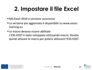 Co-funded by the Intelligent
Energy Europe Programme of
the European Union 11
2. Impostare il file Excel
MS-Excel 2010 o versione successiva
La versione più aggiornata è disponibile su www.sesec-
training.eu
Le macro devono essere abilitate
L’ESS-EDST è stato sviluppato utilizzando macro. Dovete
quindi attivare le macro per potere utilizzare l’ESS-EDST
Introduzione – Manuale
 