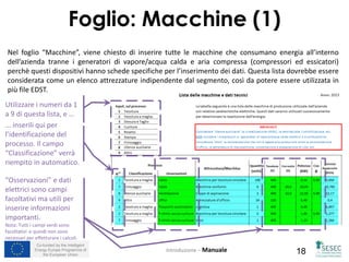Co-funded by the Intelligent
Energy Europe Programme of
the European Union 18
Foglio: Macchine (1)
Introduzione – Manuale
Nel foglio “Macchine”, viene chiesto di inserire tutte le macchine che consumano energia all’interno
dell’azienda tranne i generatori di vapore/acqua calda e aria compressa (compressori ed essicatori)
perchè questi dispositivi hanno schede specifiche per l’inserimento dei dati. Questa lista dovrebbe essere
considerata come un elenco attrezzature indipendente dal segmento, così da potere essere utilizzata in
più file EDST.
... inserili qui per
l’identificazione del
processo. Il campo
“Classificazione” verrà
riempito in automatico.
Utilizzare i numeri da 1
a 9 di questa lista, e …
“Osservazioni” e dati
elettrici sono campi
facoltativi ma utili per
inserire informazioni
importanti.
Nota: Tutti i campi verdi sono
facoltativi e quindi non sono
necessari per effetturare i calcoli.
 