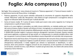 Co-funded by the Intelligent
Energy Europe Programme of
the European Union 26
Nel foglio “Aria compressa”, viene chiesto di inserire la “Potenza apparente”, il “Carico di lavoro medio” e
la ripartizione teorica del flusso d’aria. In dettaglio:
• Potenza apparente  può essere calcolata utilizzando lo strumento di supporto disponibile nella
scheda “Macchine” (slide 20). Recuperare i dati elettrici di ogni compressore e asciugatrice attiva e
seguire le indicazioni dello strumento per il calcolo dei kVA.
• Carico di lavoro medio  il carico di lavoro medio può essere visto come rapporto tra il tempo di
compressione e quello di lavoro totale.
Anche se la cosa migliore è procedere con delle misure elettriche, un metodo pratico per il calcolo
del carico di lavoro medio è basato sull’utilizzo di timer; immaginate un compressore che durante un
periodo di tempo di 60 minuti comprime effettivamente solo per 30 minuti, il carico di lavoro medio
è 30/60=50% (risultati migliori si possono ottenere allungando il periodo di tempo). Questo metodo
può essere applicato a compressori di tipo on/off, se il compressore è a velocità variabile allora i dati
per recuperare il carico di lavoro medio dovrebbero essere disponibili nel controller del compressore.
• Ripartizione teorica del flusso d’aria  Siccome la ripartizione del consumo d’aria compressa è molto
difficile senza misure, l’approccio migliore è quello di stimare i consumi durante l’installazione in base
all’esperienza dell’azienda. Il modo migliore per stimare la ripartizione è identificare, in tutti i
processi, dove sono presenti i maggiori consumi di aria compressa, la loro quantità e la media delle
ore di lavoro, correlati tra loro, e poi affinare i risultati con gli stessi dati, ma relativi alle utenze d’aria
compressa meno intensive.
Introduzione – Manuale
Foglio: Aria compressa (1)
 