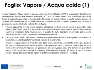 Co-funded by the Intelligent
Energy Europe Programme of
the European Union 28
Il foglio “Vapore / Acqua calda” si basa su approccio simile al foglio sull’“Aria compressa”. Qui all’utente
viene chiesto di inserire la “Potenza apparente”, il “Carico di lavoro medio” e la ripartizione teorica del
flusso di vapore/acqua calda, e la principale differenza tra questa scheda e quella sull’aria compressa
consiste nell’introduzione di un coefficiente di riduzione. Inoltre la scheda prevede sia l’utilizzo di
generatori a combustibile che elettrici. Nel dettaglio:
• Potenza apparente  può essere calcolata utilizzando lo strumento di supporto disponibile nella
scheda “Macchine” (slide 20). Recuperare i dati elettrici di ogni generatore di vapore/acqua calda e
seguire le indicazioni dello strumento per il calcolo dei kVA. Ricordare che si tratta del consumo
elettrico correlato, nulla a che vedere con la potenza termica.
• Carico di lavoro medio  il carico di lavoro medio può essere visto come rapporto tra il tempo di
funzionamento del bruciatore/resistenza e quello di lavoro totale.
Anche se la cosa migliore è procedere con delle misure elettriche, un metodo pratico per il calcolo
del carico di lavoro medio, simile a quello considerato per l’aria compressa, può essere adottato
utilizzando un timer; immaginate un generatore di vapore/acqua calda che durante un periodo di
tempo di 60 minuti brucia/attiva la resistenza effettivamente solo per 30 minuti, il carico di lavoro
medio è 30/60=50% (allungando il periodo di tempo si possono migliorare i risultati).
Introduzione – Manuale
Foglio: Vapore / Acqua calda (1)
 