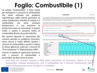 Co-funded by the Intelligent
Energy Europe Programme of
the European Union 31
La scheda “Combustibile” è stata creata
per distinguere il consumo di combustibile
che viene utilizzato per produrre
vapore/acqua calda tramite generatori di
calore (produzione indiretta di calore) e il
combustibile che viene utilizzato
direttamente in una macchina di
produzione come un essiccatore, in questo
modo si separa il consumo totale di
combustibile diretto da quello indiretto.
Per quanto riguarda la ripartizione dei
consumi persiste un problema ricorrente,
senza misure è molto difficile ripartire i
consumi di combustibile, e quindi si adotta
lo stesso approccio usato per i consumi di
”Aria compressa” e “Vapore/acqua calda”.
Inserire in tabella la ripartizione teorica di
tutti i consumi di combustibile a
prescindere da dove viene bruciato.
Introduzione – Manuale
Foglio: Combustibile (1)
Sulla base dei contatori esistenti o della vostra percezione ed esperienza, inserire la % di
combustibile utilizzato direttamente, cioè il combustibile che è bruciato direttamente nelle
macchine di produzione come asciugatrici e riscaldatori.
 