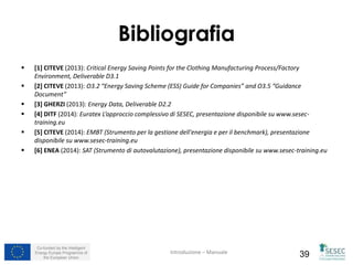 Co-funded by the Intelligent
Energy Europe Programme of
the European Union 39
Bibliografia
 [1] CITEVE (2013): Critical Energy Saving Points for the Clothing Manufacturing Process/Factory
Environment, Deliverable D3.1
 [2] CITEVE (2013): O3.2 “Energy Saving Scheme (ESS) Guide for Companies” and O3.5 “Guidance
Document”
 [3] GHERZI (2013): Energy Data, Deliverable D2.2
 [4] DITF (2014): Euratex L’approccio complessivo di SESEC, presentazione disponibile su www.sesec-
training.eu
 [5] CITEVE (2014): EMBT (Strumento per la gestione dell'energia e per il benchmark), presentazione
disponibile su www.sesec-training.eu
 [6] ENEA (2014): SAT (Strumento di autovalutazione), presentazione disponibile su www.sesec-training.eu
Introduzione – Manuale
 