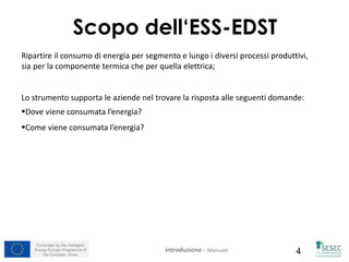 Co-funded by the Intelligent
Energy Europe Programme of
the European Union 4
Ripartire il consumo di energia per segmento e lungo i diversi processi produttivi,
sia per la componente termica che per quella elettrica;
Lo strumento supporta le aziende nel trovare la risposta alle seguenti domande:
Dove viene consumata l’energia?
Come viene consumata l’energia?
Scopo dell‘ESS-EDST
Introduzione – Manuale
 
