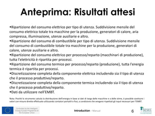 Co-funded by the Intelligent
Energy Europe Programme of
the European Union 6
Ripartizione del consumo elettrico per tipo di utenza. Suddivisione mensile del
consumo elettrico totale tra macchine per la produzione, generatori di calore, aria
compressa, illuminazione, utenze ausiliarie e altro.
Ripartizione del consumo di combustibile per tipo di utenza. Suddivisione mensile
del consumo di combustibile totale tra macchine per la produzione, generatori di
calore, utenze ausiliarie e altro.
Ripartizione del consumo elettrico per processo/reparto (macchinari di produzione),
tutta l'elettricità è ripartita per processi.
Ripartizione del consumo termico per processo/reparto (produzione), tutta l'energia
termica è ripartita per processi.
Discretizzazione completa della componente elettrica includendo sia il tipo di utenza
che il processo produttivo/reparto.
Discretizzazione completa della componente termica includendo sia il tipo di utenza
che il processo produttivo/reparto.
Dati da utilizzare nell’EMBT.
Nota: Poichè lo strumento calcola la distribuzione dell’energia in base ai dati di targa delle macchine e a delle stime, è possibile sostituire i
valori con misure dirette effettuate utilizzando contatori portatili o fissi, a condizione che vengano rispettati gli input necessari per l’EMBT.
Anteprima: Risultati attesi
Introduction – Manual
 